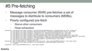 #5 Pre-fetching
• Message consumer (RAR) pre-fetches a set of
messages to distribute to consumers (MDBs).
• Poorly configured pre-fetch
• Starve other consumers
• Heap exhaustion
• Default ActiveMQ: 1000 messages!
Gotcha
 