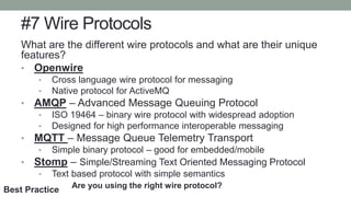 #7 Wire Protocols
What are the different wire protocols and what are their unique
features?
• Openwire
• Cross language wire protocol for messaging
• Native protocol for ActiveMQ
• AMQP – Advanced Message Queuing Protocol
• ISO 19464 – binary wire protocol with widespread adoption
• Designed for high performance interoperable messaging
• MQTT – Message Queue Telemetry Transport
• Simple binary protocol – good for embedded/mobile
• Stomp – Simple/Streaming Text Oriented Messaging Protocol
• Text based protocol with simple semantics
Are you using the right wire protocol?
Best Practice
 