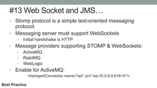 #13 Web Socket and JMS…
• Stomp protocol is a simple text-oriented messaging
protocol.
• Messaging server must support WebSockets
• Initial handshake is HTTP
• Message providers supporting STOMP & WebSockets:
• ActiveMQ
• RabitMQ
• WebLogic
• Enable for ActiveMQ:
<transportConnector name="ws" uri="ws://0.0.0.0:61614"/>
Best Practice
 