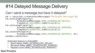 #14 Delayed Message Delivery
Can I send a message but have it delayed?
Extended feature in ActiveMQ.
• Send delay (AMQ_SCHEDULED_DELAY)
• Re-send delay (AMQ_SCHEDULED_PERIOD)
• Repeat count (AMQ_SCHEDULED_REPEAT)
Best Practice
 