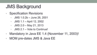 JMS Background
• Specification Revisions
• JMS 1.0.2b – June 26, 2001
• JMS 1.1 – April 12, 2002
• JMS 2.0 – May 21, 2013
• JMS 2.1 – Vote to Continue!
• Mandatory in Java EE 1.4 (November 11, 2003)!
• MOM pre-dates JMS & Java EE
 