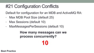 #21 Configuration Conflicts
Default for configuration for an MDB and ActiveMQ RA:
• Max MDB Pool Size (default 25)
• Max Sessions (default 10)
• MaxMessagesPerSessions (default 10)
How many messages can we
process concurrently?
10
Best Practice
 
