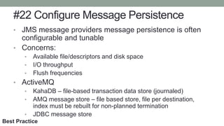 #22 Configure Message Persistence
• JMS message providers message persistence is often
configurable and tunable
• Concerns:
• Available file/descriptors and disk space
• I/O throughput
• Flush frequencies
• ActiveMQ
• KahaDB – file-based transaction data store (journaled)
• AMQ message store – file based store, file per destination,
index must be rebuilt for non-planned termination
• JDBC message store
Best Practice
 