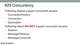 #28 Concurrency
Following objects support concurrent access:
• ConnectionFactory
• Connection
• Destination
Following object DO NOT support concurrent access:
• Session
• MessageProducer
• MessageConsumer
Best Practice
 