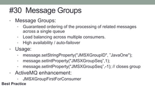 #30 Message Groups
• Message Groups:
• Guaranteed ordering of the processing of related messages
across a single queue
• Load balancing across multiple consumers.
• High availability / auto-failover
• Usage:
• message.setStringProperty("JMSXGroupID", ”JavaOne");
• message.setIntProperty("JMSXGroupSeq”,1);
• message.setIntProperty("JMSXGroupSeq”,-1); // closes group
• ActiveMQ enhancement:
• JMSXGroupFirstForConsumer
Best Practice
 