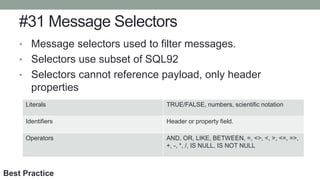 #31 Message Selectors
• Message selectors used to filter messages.
• Selectors use subset of SQL92
• Selectors cannot reference payload, only header
properties
Literals TRUE/FALSE, numbers, scientific notation
Identifiers Header or property field.
Operators AND, OR, LIKE, BETWEEN, =, <>, <, >, <=, =>,
+, -, *, /, IS NULL, IS NOT NULL
Best Practice
 