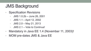 JMS Background
• Specification Revisions
• JMS 1.0.2b – June 26, 2001
• JMS 1.1 – April 12, 2002
• JMS 2.0 – May 21, 2013
...
