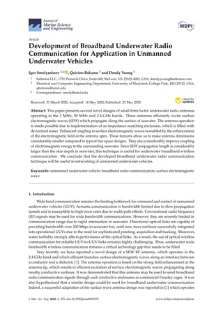 Journal of
Marine Science
and Engineering
Article
Development of Broadband Underwater Radio
Communication for Application in Unmanned
Underwater Vehicles
Igor Smolyaninov 1,* , Quirino Balzano 2 and Dendy Young 1
1 Saltenna LLC, 1751 Pinnacle Drive, Suite 600, McLean, VA 22102-4903, USA; dendy.young@saltenna.com
2 Electrical and Computer Engineering Department, University of Maryland, College Park, MD 20742, USA;
qbalzano@umd.edu
* Correspondence: smoly@umd.edu
Received: 31 March 2020; Accepted: 18 May 2020; Published: 23 May 2020


Abstract: This paper presents several novel designs of small form factor underwater radio antennas
operating in the 2 MHz, 50 MHz and 2.4 GHz bands. These antennas efficiently excite surface
electromagnetic waves (SEW) which propagate along the surface of seawater. The antenna operation
is made possible due to implementation of an impedance matching enclosure, which is filled with
de-ionized water. Enhanced coupling to surface electromagnetic waves is enabled by the enhancement
of the electromagnetic field at the antenna apex. These features allow us to make antenna dimensions
considerably smaller compared to typical free space designs. They also considerably improve coupling
of electromagnetic energy to the surrounding seawater. Since SEW propagation length is considerably
larger than the skin depth in seawater, this technique is useful for underwater broadband wireless
communication. We conclude that the developed broadband underwater radio communication
technique will be useful in networking of unmanned underwater vehicles.
Keywords: unmanned underwater vehicle; broadband radio communication; surface electromagnetic
wave
1. Introduction
Wide band communication remains the limiting bottleneck for command and control of unmanned
underwater vehicles (UUV). Acoustic communication is bandwidth limited due to slow propagation
speeds and is susceptible to high error rates due to multi-path effects. Conventional radio frequency
(RF) signals may be used for wide bandwidth communications. However, they are severely limited in
communication range due to rapid attenuation in seawater. Directional optical links are capable of
providing bandwidth over 200 Mbps in seawater but, until now, have not been successfully integrated
into operational UUVs due to the need for sophisticated pointing, acquisition and tracking. Moreover,
water turbidity strongly affects performance of the optical links. As a result, the use of optical wireless
communication for reliable UUV-to-UUV links remains highly challenging. Thus, underwater wide
bandwidth wireless communication remains a critical technology gap that needs to be filled.
Very recently we have reported a novel design of a SEW RF antenna, which operates in the
2.4 GHz band and which efficient launches surface electromagnetic waves along an interface between
a conductor and a dielectric [1]. The antenna operation is based on the strong field enhancement at the
antenna tip, which results in efficient excitation of surface electromagnetic waves propagating along
nearby conductive surfaces. It was demonstrated that this antenna may be used to send broadband
radio communication signals through such conductive enclosures as commercial Faraday cages. It was
also hypothesized that a similar design could be used for broadband underwater communication.
Indeed, a successful adaptation of the surface wave antenna design was reported in [2] which operates
J. Mar. Sci. Eng. 2020, 8, 370; doi:10.3390/jmse8050370 www.mdpi.com/journal/jmse
 