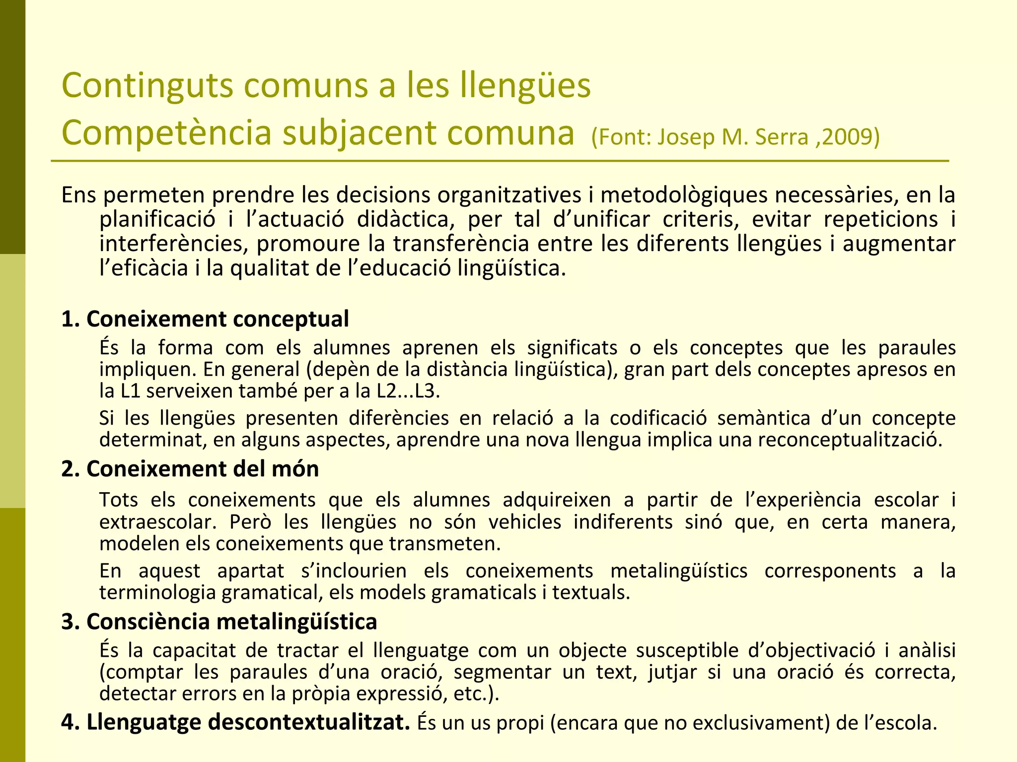 Continguts comuns a les llengües Competència subjacent comuna  (Font: Josep M. Serra ,2009) Ens permeten prendre les decisions organitzatives i metodològiques necessàries, en la planificació i l’actuació didàctica, per tal d’unificar criteris, evitar repeticions i interferències, promoure la transferència entre les diferents llengües i augmentar l’eficàcia i la qualitat de l’educació lingüística. 1. Coneixement conceptual És la forma com els alumnes aprenen els significats o els conceptes que les paraules impliquen. En general (depèn de la distància lingüística), gran part dels conceptes apresos en la L1 serveixen també per a la L2...L3. Si les llengües presenten diferències en relació a la codificació semàntica d’un concepte determinat, en alguns aspectes, aprendre una nova llengua implica una reconceptualització. 2. Coneixement del món Tots els coneixements que els alumnes adquireixen a partir de l’experiència escolar i extraescolar. Però les llengües no són vehicles indiferents sinó que, en certa manera, modelen els coneixements que transmeten. En aquest apartat s’inclourien els coneixements metalingüístics corresponents a la terminologia gramatical, els models gramaticals i textuals. 3. Consciència metalingüística És la capacitat de tractar el llenguatge com un objecte susceptible d’objectivació i anàlisi (comptar les paraules d’una oració, segmentar un text, jutjar si una oració és correcta, detectar errors en la pròpia expressió, etc.). 4. Llenguatge descontextualitzat.  És un us propi (encara que no exclusivament) de l’escola. 