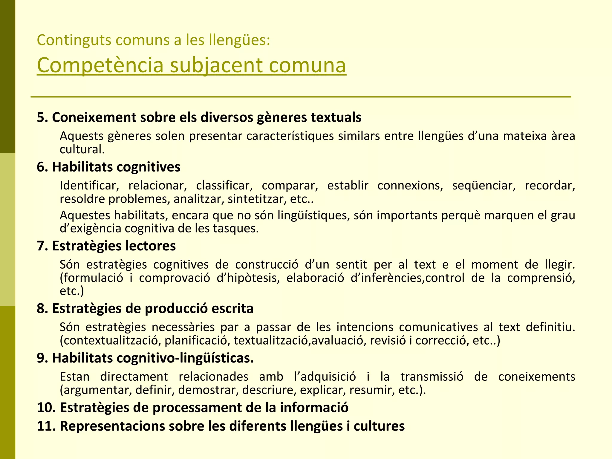 Continguts comuns a les llengües: Competència subjacent comuna 5. Coneixement sobre els diversos gèneres textuals Aquests gèneres solen presentar característiques similars entre llengües d’una mateixa àrea cultural. 6. Habilitats cognitives Identificar, relacionar, classificar, comparar, establir connexions, seqüenciar, recordar, resoldre problemes, analitzar, sintetitzar, etc.. Aquestes habilitats, encara que no són lingüístiques, són importants perquè marquen el grau d’exigència cognitiva de les tasques. 7. Estratègies lectores Són estratègies cognitives de construcció d’un sentit per al text e el moment de llegir. (formulació i comprovació d’hipòtesis, elaboració d’inferències,control de la comprensió, etc.) 8. Estratègies de producció escrita Són estratègies necessàries par a passar de les intencions comunicatives al text definitiu. (contextualització, planificació, textualització,avaluació, revisió i correcció, etc..) 9. Habilitats cognitivo-lingüísticas.  Estan directament relacionades amb l’adquisició i la transmissió de coneixements (argumentar, definir, demostrar, descriure, explicar, resumir, etc.). 10. Estratègies de processament de la informació 11. Representacions sobre les diferents llengües i cultures 