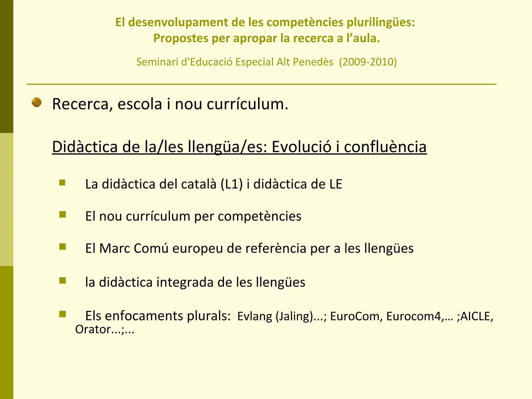 El desenvolupament de les competències plurilingües:  Propostes per apropar la recerca a l’aula. Seminari d'Educació Especial Alt Penedès  (2009-2010) Recerca, escola i nou currículum. Didàctica de la/les llengüa/es: Evolució i confluència La didàctica del català (L1) i didàctica de LE El nou currículum per competències El Marc Comú europeu de referència per a les llengües la didàctica integrada de les llengües Els enfocaments plurals:   Evlang (Jaling)...; EuroCom, Eurocom4,… ;AICLE, Orator...;... 