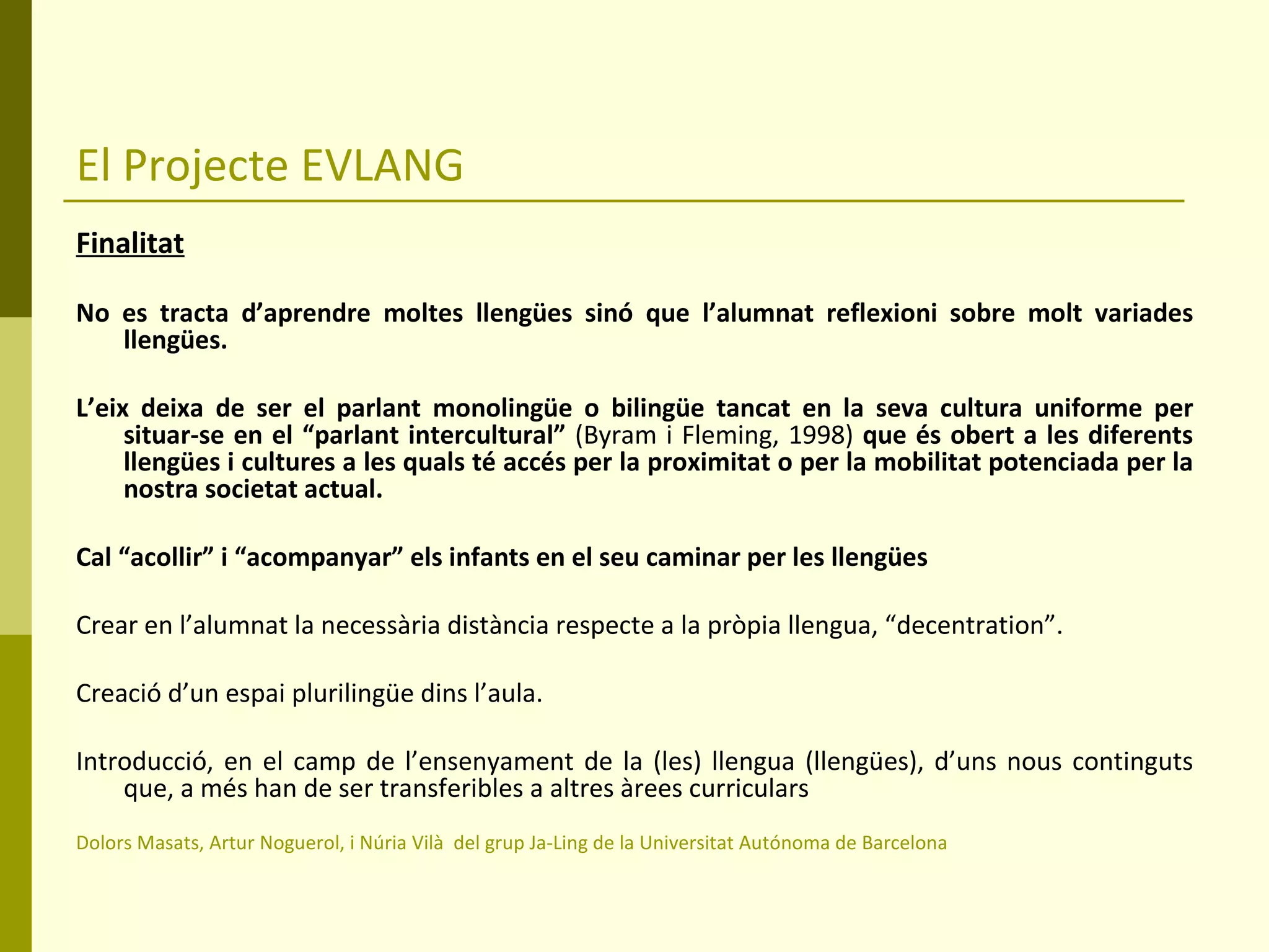 El Projecte EVLANG Finalitat No es tracta d’aprendre moltes llengües sinó que l’alumnat reflexioni sobre molt variades llengües. L’eix deixa de ser el parlant monolingüe o bilingüe tancat en la seva cultura uniforme per situar-se en el “parlant intercultural”  (Byram i Fleming, 1998)  que és obert a les diferents llengües i cultures a les quals té accés per la proximitat o per la mobilitat potenciada per la nostra societat actual. Cal “acollir” i “acompanyar” els infants en el seu caminar per les llengües  Crear en l’alumnat la necessària distància respecte a la pròpia llengua, “decentration”. Creació d’un espai plurilingüe dins l’aula.  Introducció, en el camp de l’ensenyament de la (les) llengua (llengües), d’uns nous continguts que, a més han de ser transferibles a altres àrees curriculars Dolors Masats, Artur Noguerol, i Núria Vilà  del grup Ja-Ling de la Universitat Autónoma de Barcelona 