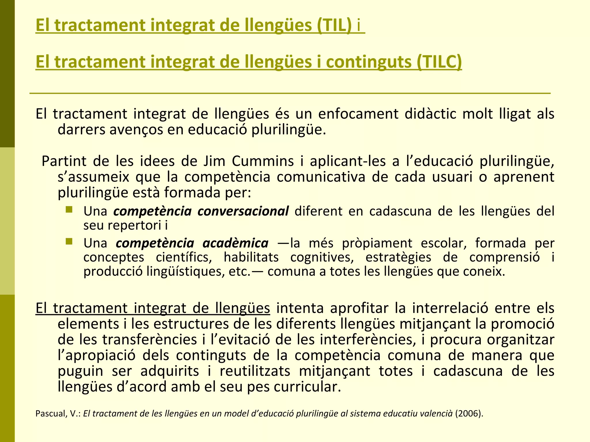 El tractament integrat de llengües (TIL)  i   El tractament integrat de llengües i continguts (TILC)   El tractament integrat de llengües és un enfocament didàctic molt lligat als darrers avenços en educació plurilingüe. Partint de les idees de Jim Cummins i aplicant-les a l’educació plurilingüe, s’assumeix que la competència comunicativa de cada usuari o aprenent plurilingüe està formada per: Una  competència conversacional   diferent en cadascuna de les llengües del seu repertori i  Una  competència acadèmica   —la més pròpiament escolar, formada per conceptes científics, habilitats cognitives, estratègies de comprensió i producció lingüístiques, etc.— comuna a totes les llengües que coneix.  El tractament integrat de llengües  intenta aprofitar la interrelació entre els elements i les estructures de les diferents llengües mitjançant la promoció de les transferències i l’evitació de les interferències, i procura organitzar l’apropiació dels continguts de la competència comuna de manera que puguin ser adquirits i reutilitzats mitjançant totes i cadascuna de les llengües d’acord amb el seu pes curricular.   Pascual, V.:  El tractament de les llengües en un model d’educació plurilingüe al sistema educatiu valencià  (2006). 