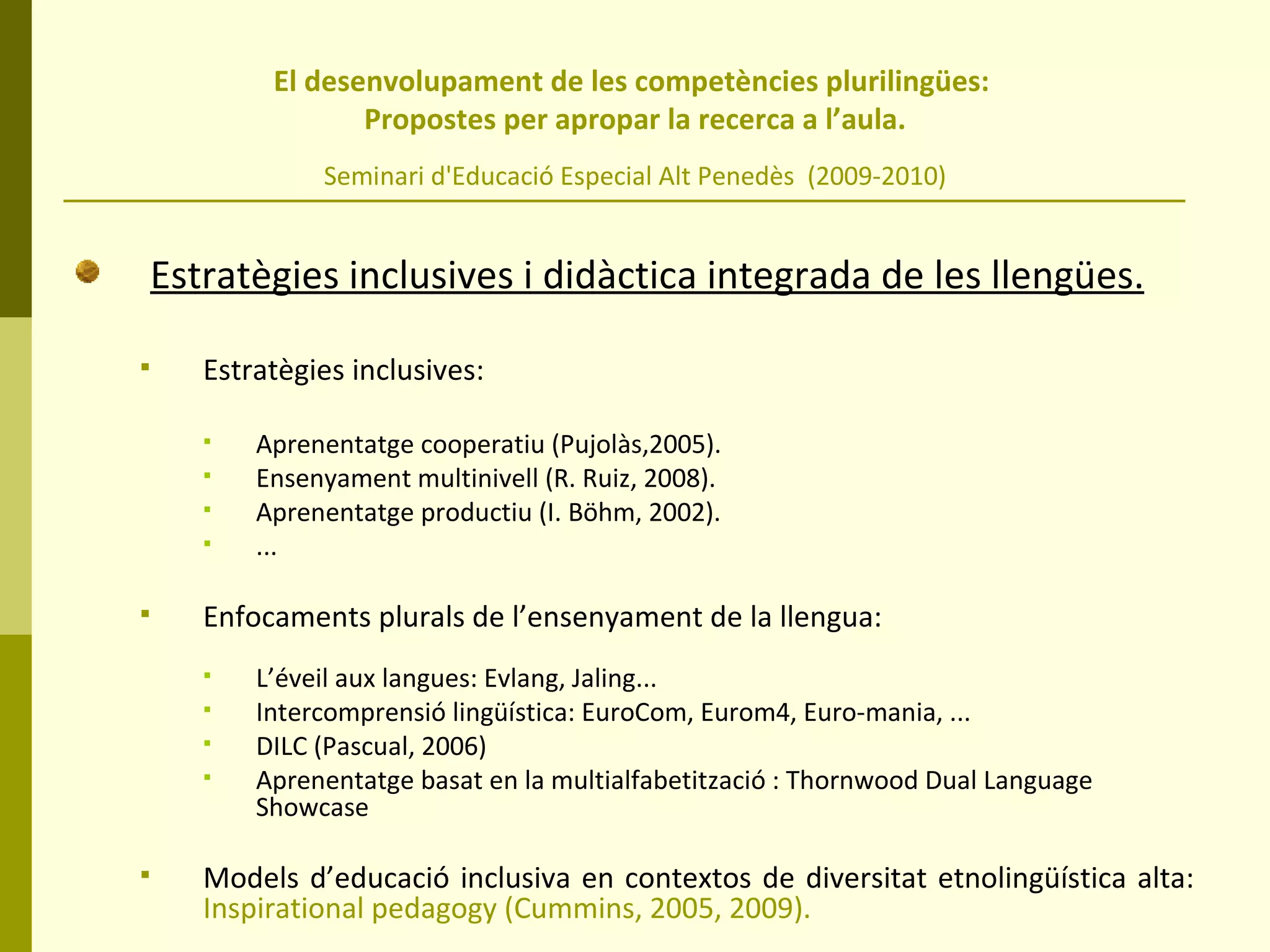El desenvolupament de les competències plurilingües:  Propostes per apropar la recerca a l’aula. Seminari d'Educació Especial Alt Penedès  (2009-2010) Estratègies inclusives i didàctica integrada de les llengües. Estratègies inclusives:  Aprenentatge cooperatiu (Pujolàs,2005). Ensenyament multinivell (R. Ruiz, 2008). Aprenentatge productiu (I. Böhm, 2002). ... Enfocaments plurals de l’ensenyament de la llengua: L’éveil aux langues: Evlang, Jaling... Intercomprensió lingüística: EuroCom, Eurom4, Euro-mania, ... DILC (Pascual, 2006) Aprenentatge basat en la multialfabetització : Thornwood Dual Language Showcase  Models d’educació inclusiva en contextos de diversitat etnolingüística alta:  Inspirational pedagogy (Cummins, 2005, 2009). 