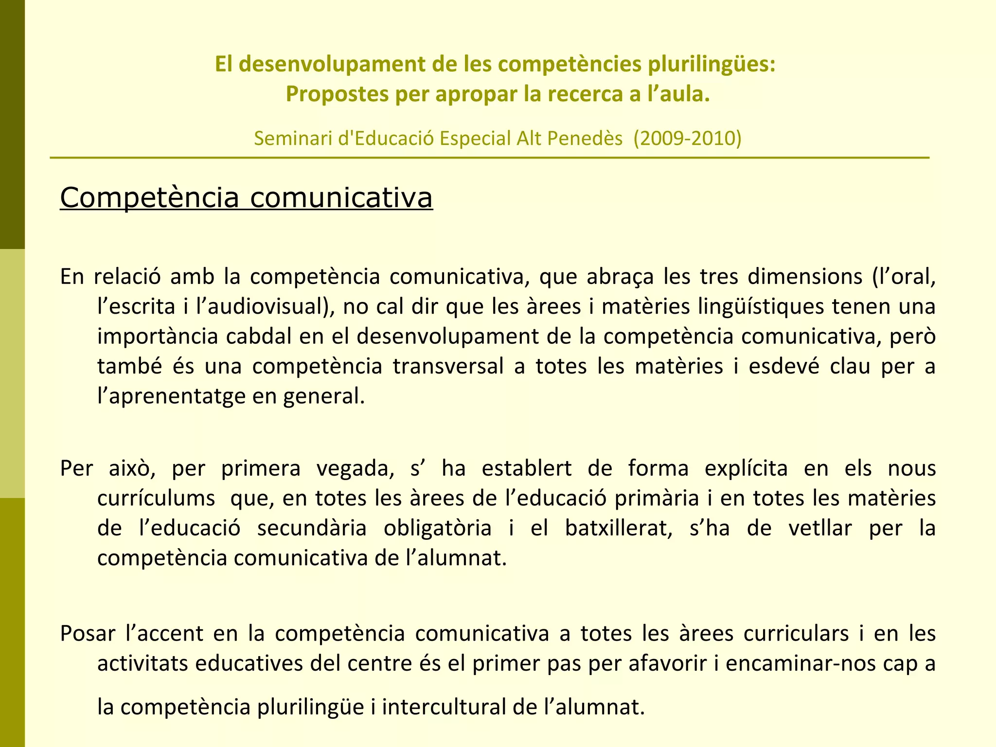 El desenvolupament de les competències plurilingües:  Propostes per apropar la recerca a l’aula. Seminari d'Educació Especial Alt Penedès  (2009-2010) Competència comunicativa En relació amb la competència comunicativa, que abraça les tres dimensions (l’oral, l’escrita i l’audiovisual), no cal dir que les àrees i matèries lingüístiques tenen una importància cabdal en el desenvolupament de la competència comunicativa, però també és una competència transversal a totes les matèries i esdevé clau per a l’aprenentatge en general.  Per això, per primera vegada, s’ ha establert de forma explícita en els nous currículums  que, en totes les àrees de l’educació primària i en totes les matèries de l’educació secundària obligatòria i el batxillerat, s’ha de vetllar per la competència comunicativa de l’alumnat.  Posar l’accent en la competència comunicativa a totes les àrees curriculars i en les activitats educatives del centre és el primer pas per afavorir i encaminar-nos cap a la competència plurilingüe i intercultural de l’alumnat.   