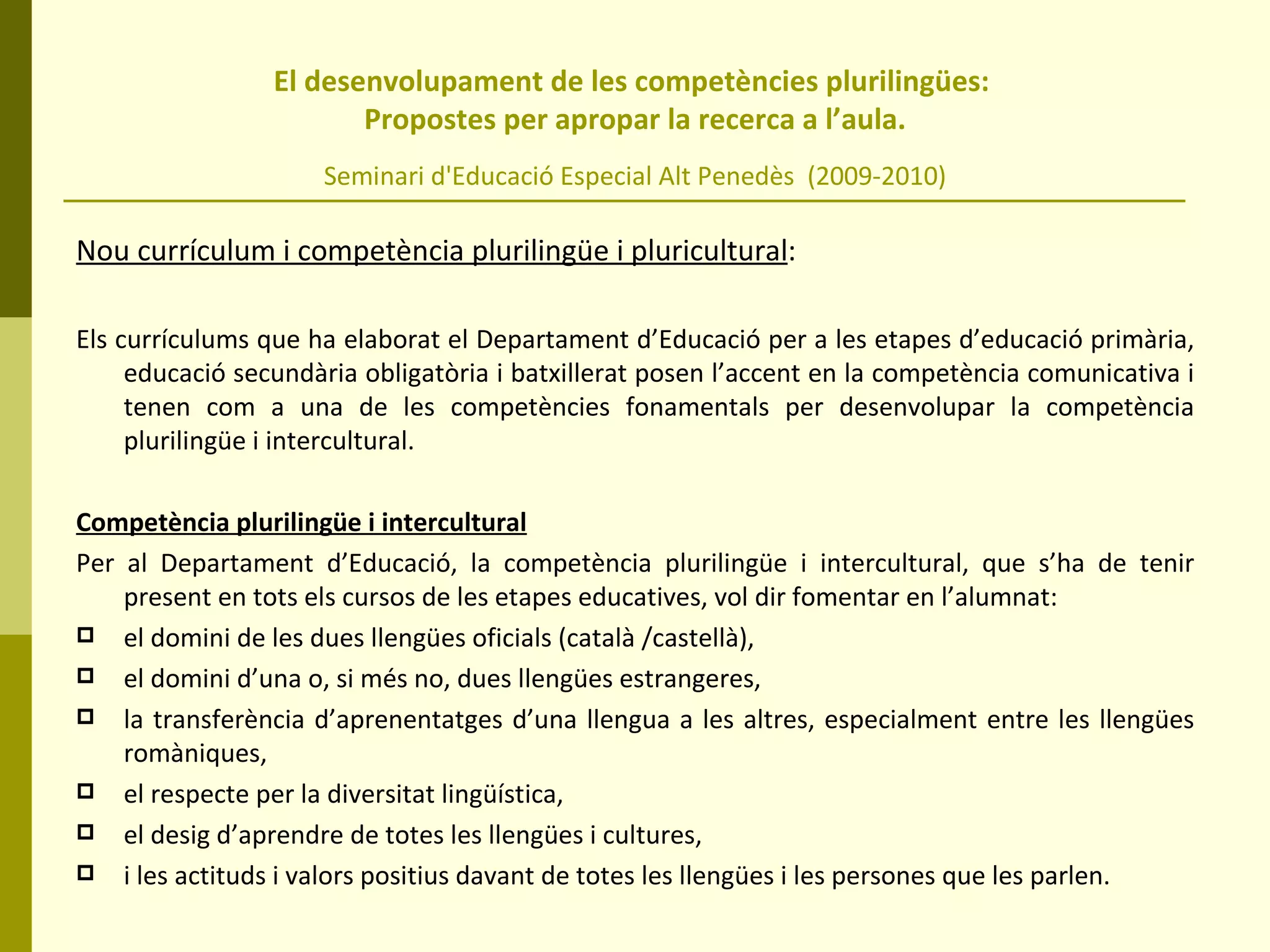 El desenvolupament de les competències plurilingües:  Propostes per apropar la recerca a l’aula. Seminari d'Educació Especial Alt Penedès  (2009-2010) Nou currículum i competència plurilingüe i pluricultural : Els currículums que ha elaborat el Departament d’Educació per a les etapes d’educació primària, educació secundària obligatòria i batxillerat posen l’accent en la competència comunicativa i tenen com a una de les competències fonamentals per desenvolupar la competència plurilingüe i intercultural.  Competència plurilingüe i intercultural Per al Departament d’Educació, la competència plurilingüe i intercultural, que s’ha de tenir present en tots els cursos de les etapes educatives, vol dir fomentar en l’alumnat: el domini de les dues llengües oficials (català /castellà), el domini d’una o, si més no, dues llengües estrangeres,  la transferència d’aprenentatges d’una llengua a les altres, especialment entre les llengües romàniques, el respecte per la diversitat lingüística, el desig d’aprendre de totes les llengües i cultures,  i les actituds i valors positius davant de totes les llengües i les persones que les parlen.  