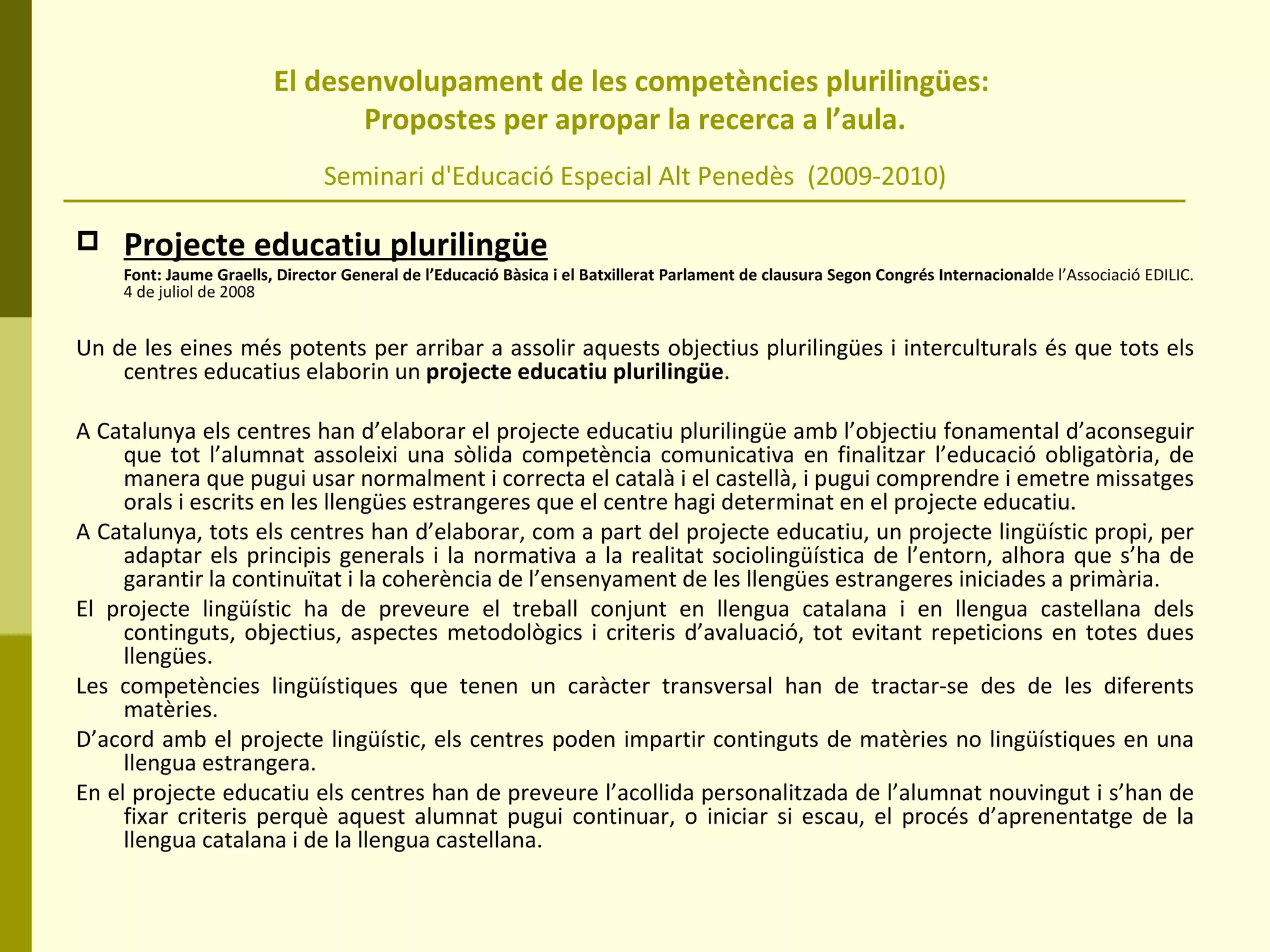 El desenvolupament de les competències plurilingües:  Propostes per apropar la recerca a l’aula. Seminari d'Educació Especial Alt Penedès  (2009-2010) Projecte educatiu plurilingüe Font: Jaume Graells, Director General de l’Educació Bàsica i el Batxillerat Parlament de clausura Segon Congrés Internacional de l’Associació EDILIC.   4 de juliol de 2008 Un de les eines més potents per arribar a assolir aquests objectius plurilingües i interculturals és que tots els centres educatius elaborin un  projecte educatiu plurilingüe .  A Catalunya els centres han d’elaborar el projecte educatiu plurilingüe amb l’objectiu fonamental d’aconseguir que tot l’alumnat assoleixi una sòlida competència comunicativa en finalitzar l’educació obligatòria, de manera que pugui usar normalment i correcta el català i el castellà, i pugui comprendre i emetre missatges orals i escrits en les llengües estrangeres que el centre hagi determinat en el projecte educatiu. A Catalunya, tots els centres han d’elaborar, com a part del projecte educatiu, un projecte lingüístic propi, per adaptar els principis generals i la normativa a la realitat sociolingüística de l’entorn, alhora que s’ha de garantir la continuïtat i la coherència de l’ensenyament de les llengües estrangeres iniciades a primària.  El projecte lingüístic ha de preveure el treball conjunt en llengua catalana i en llengua castellana dels continguts, objectius, aspectes metodològics i criteris d’avaluació, tot evitant repeticions en totes dues llengües.  Les competències lingüístiques que tenen un caràcter transversal han de tractar-se des de les diferents matèries.  D’acord amb el projecte lingüístic, els centres poden impartir continguts de matèries no lingüístiques en una llengua estrangera.  En el projecte educatiu els centres han de preveure l’acollida personalitzada de l’alumnat nouvingut i s’han de fixar criteris perquè aquest alumnat pugui continuar, o iniciar si escau, el procés d’aprenentatge de la llengua catalana i de la llengua castellana.  