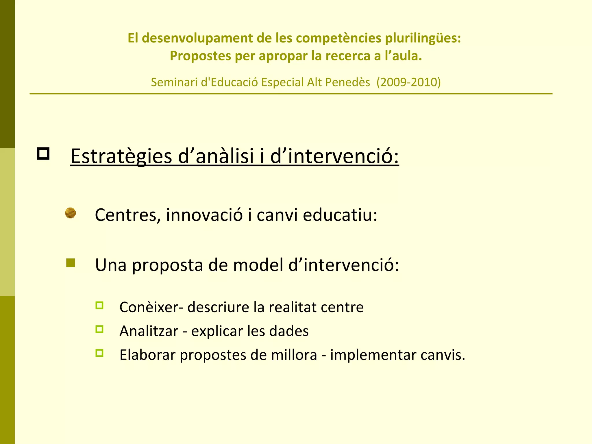 El desenvolupament de les competències plurilingües:  Propostes per apropar la recerca a l’aula. Seminari d'Educació Especial Alt Penedès  (2009-2010) Estratègies d’anàlisi i d’intervenció:   Centres, innovació i canvi educatiu: Una proposta de model d’intervenció: Conèixer- descriure la realitat centre Analitzar - explicar les dades Elaborar propostes de millora - implementar canvis.  