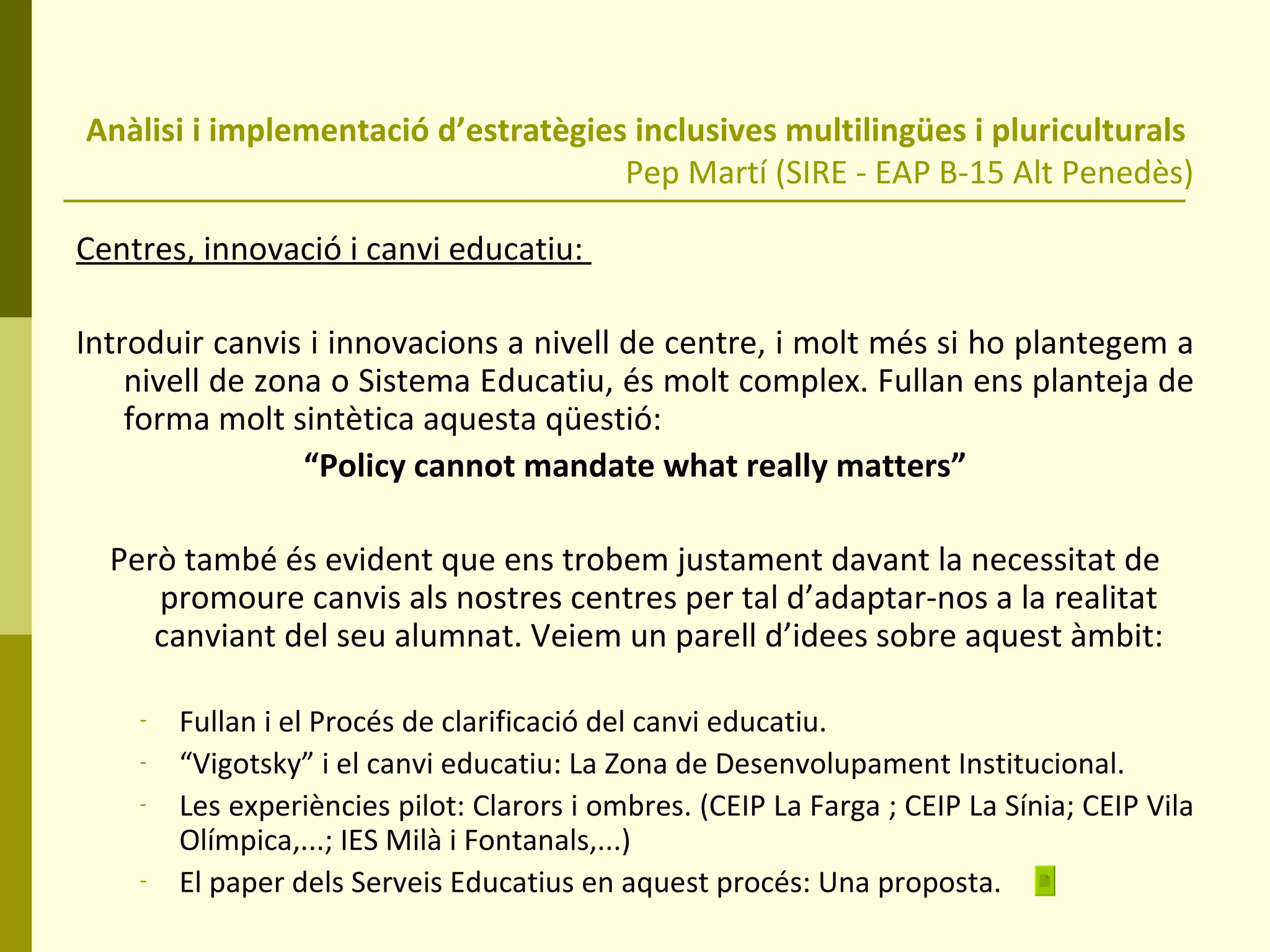 Anàlisi i implementació d’estratègies inclusives multilingües i pluriculturals  Pep Martí (SIRE - EAP B-15 Alt Penedès) Centres, innovació i canvi educatiu:  Introduir canvis i innovacions a nivell de centre, i molt més si ho plantegem a nivell de zona o Sistema Educatiu, és molt complex. Fullan ens planteja de forma molt sintètica aquesta qüestió: “ Policy cannot mandate what really matters” Però també és evident que ens trobem justament davant la necessitat de promoure canvis als nostres centres per tal d’adaptar-nos a la realitat canviant del seu alumnat. Veiem un parell d’idees sobre aquest àmbit: Fullan i el Procés de clarificació del canvi educatiu. “ Vigotsky” i el canvi educatiu: La Zona de Desenvolupament Institucional. Les experiències pilot: Clarors i ombres. (CEIP La Farga ; CEIP La Sínia; CEIP Vila Olímpica,...; IES Milà i Fontanals,...) El paper dels Serveis Educatius en aquest procés: Una proposta. 