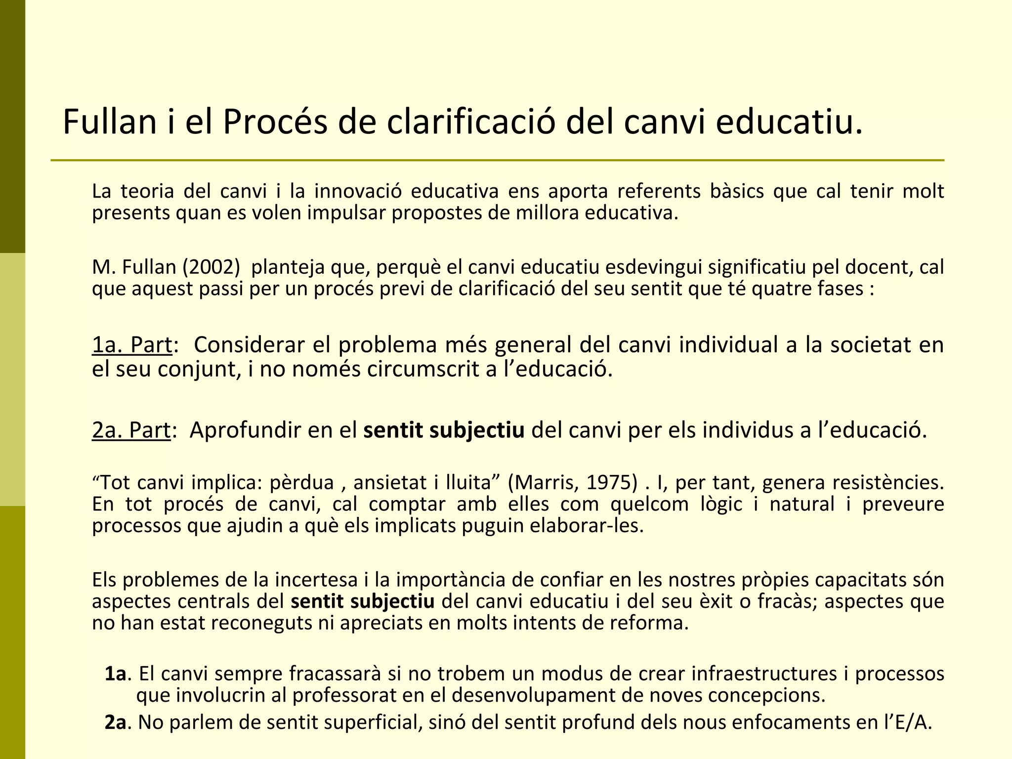 Fullan i el Procés de clarificació del canvi educatiu. La teoria del canvi i la innovació educativa ens aporta referents bàsics que cal tenir molt presents quan es volen impulsar propostes de millora educativa.  M. Fullan (2002)  planteja que, perquè el canvi educatiu esdevingui significatiu pel docent, cal que aquest passi per un procés previ de clarificació del seu sentit que té quatre fases : 1a. Part :  Considerar el problema més general del canvi individual a la societat en el seu conjunt, i no només circumscrit a l’educació. 2a. Part :  Aprofundir en el  sentit subjectiu  del canvi per els individus a l’educació. “ Tot canvi implica: pèrdua , ansietat i lluita” (Marris, 1975) . I, per tant, genera resistències. En tot procés de canvi, cal comptar amb elles com quelcom lògic i natural i preveure processos que ajudin a què els implicats puguin elaborar-les. Els problemes de la incertesa i la importància de confiar en les nostres pròpies capacitats són aspectes centrals del  sentit subjectiu  del canvi educatiu i del seu èxit o fracàs; aspectes que no han estat reconeguts ni apreciats en molts intents de reforma. 1a . El canvi sempre fracassarà si no trobem un modus de crear infraestructures i processos que involucrin al professorat en el desenvolupament de noves concepcions. 2a . No parlem de sentit superficial, sinó del sentit profund dels nous enfocaments en l’E/A.  