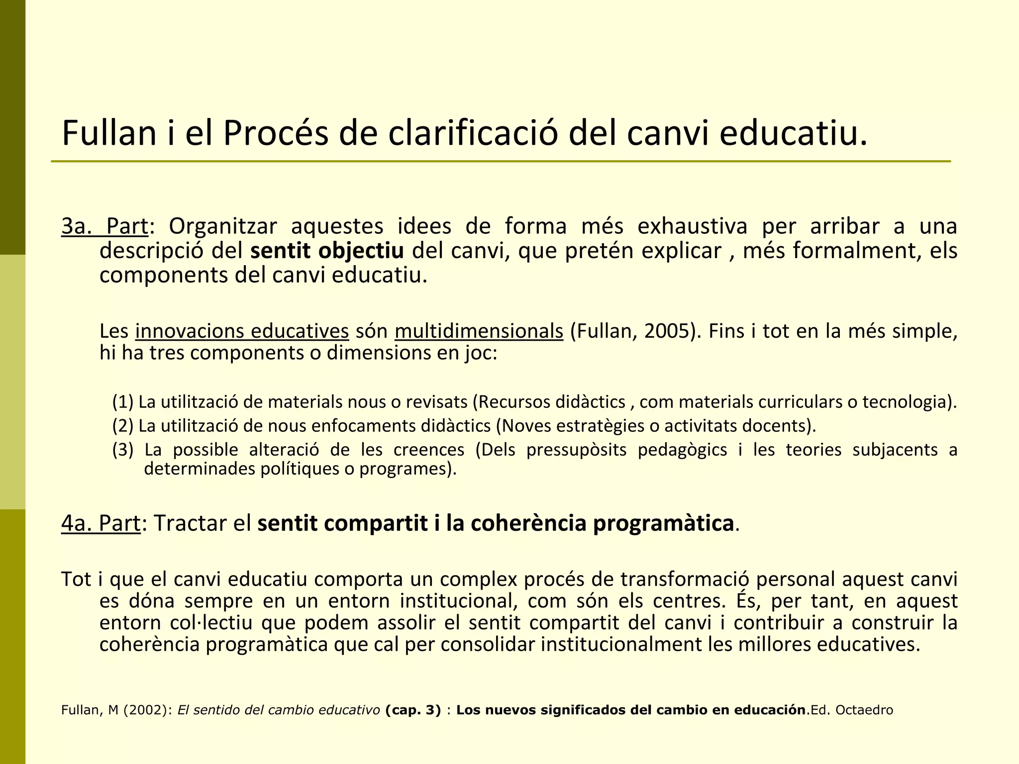 Fullan i el Procés de clarificació del canvi educatiu. 3a. Part : Organitzar aquestes idees de forma més exhaustiva per arribar a una descripció del  sentit objectiu  del canvi, que pretén explicar , més formalment, els components del canvi educatiu. Les  innovacions educatives  són  multidimensionals  (Fullan, 2005). Fins i tot en la més simple, hi ha tres components o dimensions en joc: (1) La utilització de materials nous o revisats (Recursos didàctics , com materials curriculars o tecnologia). (2) La utilització de nous enfocaments didàctics (Noves estratègies o activitats docents). (3) La possible alteració de les creences (Dels pressupòsits pedagògics i les teories subjacents a determinades polítiques o programes). 4a. Part : Tractar el  sentit compartit i la coherència programàtica . Tot i que el canvi educatiu comporta un complex procés de transformació personal aquest canvi es dóna sempre en un entorn institucional, com són els centres. És, per tant, en aquest entorn col·lectiu que podem assolir el sentit compartit del canvi i contribuir a construir la coherència programàtica que cal per consolidar institucionalment les millores educatives. Fullan, M (2002):  El sentido del cambio educativo  (cap. 3)  :  Los nuevos significados del cambio en educación .Ed. Octaedro 
