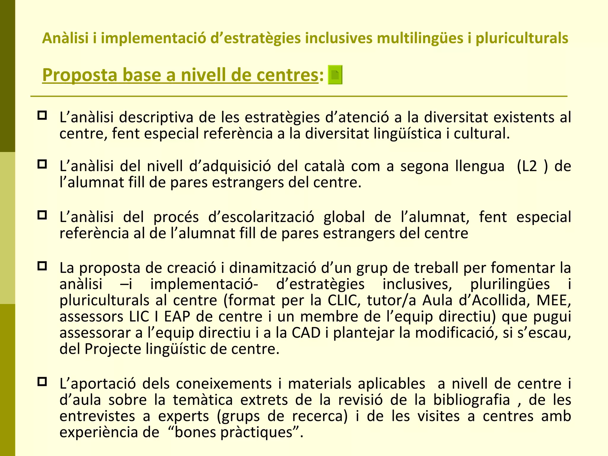 Anàlisi i implementació d’estratègies inclusives multilingües i pluriculturals  Proposta base a nivell de centres : L’anàlisi descriptiva de les estratègies d’atenció a la diversitat existents al centre, fent especial referència a la diversitat lingüística i cultural. L’anàlisi del nivell d’adquisició del català com a segona llengua  (L2 ) de l’alumnat fill de pares estrangers del centre. L’anàlisi del procés d’escolarització global de l’alumnat, fent especial referència al de l’alumnat fill de pares estrangers del centre La proposta de creació i dinamització d’un grup de treball per fomentar la anàlisi –i implementació- d’estratègies inclusives, plurilingües i pluriculturals al centre (format per la CLIC, tutor/a Aula d’Acollida, MEE, assessors LIC I EAP de centre i un membre de l’equip directiu) que pugui assessorar a l’equip directiu i a la CAD i plantejar la modificació, si s’escau, del Projecte lingüístic de centre.  L’aportació dels coneixements i materials aplicables  a nivell de centre i d’aula sobre la temàtica extrets de la revisió de la bibliografia , de les entrevistes a experts (grups de recerca) i de les visites a centres amb experiència de  “bones pràctiques”.  