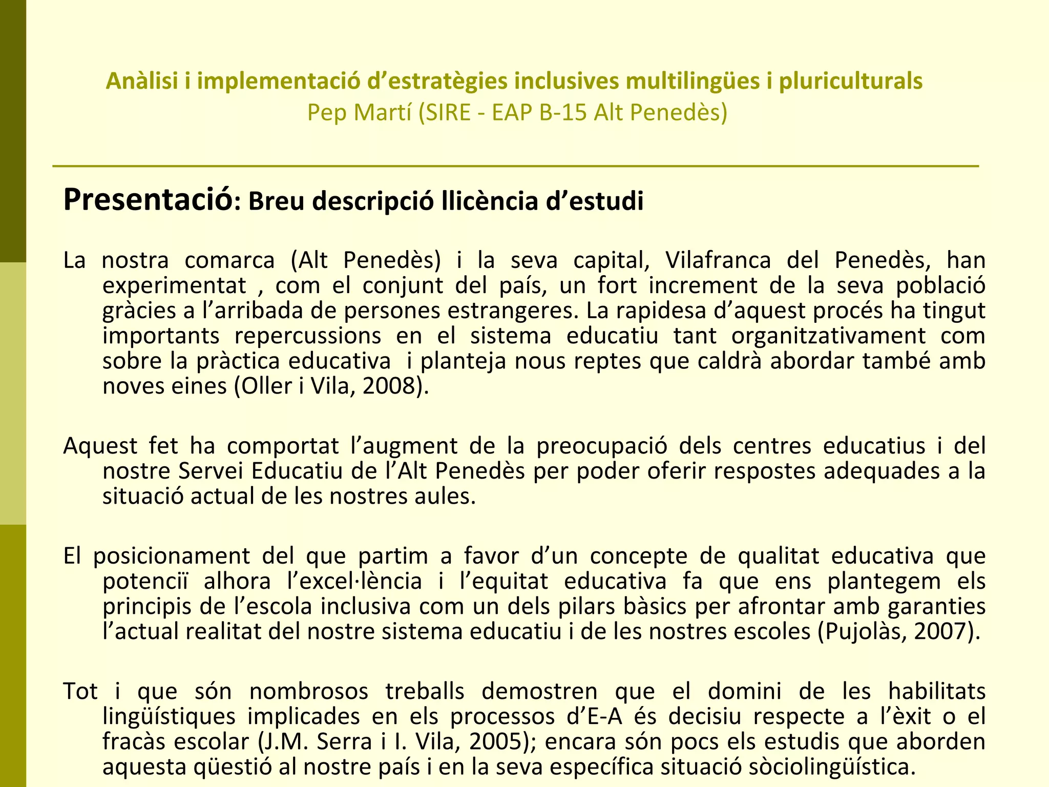 Anàlisi i implementació d’estratègies inclusives multilingües i pluriculturals  Pep Martí (SIRE - EAP B-15 Alt Penedès) Presentació : Breu descripció llicència d’estudi La nostra comarca (Alt Penedès) i la seva capital, Vilafranca del Penedès, han experimentat , com el conjunt del país, un fort increment de la seva població gràcies a l’arribada de persones estrangeres. La rapidesa d’aquest procés ha tingut importants repercussions en el sistema educatiu tant organitzativament com sobre la pràctica educativa  i planteja nous reptes que caldrà abordar també amb noves eines (Oller i Vila, 2008).  Aquest fet ha comportat l’augment de la preocupació dels centres educatius i del nostre Servei Educatiu de l’Alt Penedès per poder oferir respostes adequades a la situació actual de les nostres aules. El posicionament del que partim a favor d’un concepte de qualitat educativa que potenciï alhora l’excel·lència i l’equitat educativa fa que ens plantegem els principis de l’escola inclusiva com un dels pilars bàsics per afrontar amb garanties l’actual realitat del nostre sistema educatiu i de les nostres escoles (Pujolàs, 2007). Tot i que són nombrosos treballs demostren que el domini de les habilitats lingüístiques implicades en els processos d’E-A és decisiu respecte a l’èxit o el fracàs escolar (J.M. Serra i I. Vila, 2005); encara són pocs els estudis que aborden aquesta qüestió al nostre país i en la seva específica situació sòciolingüística. 