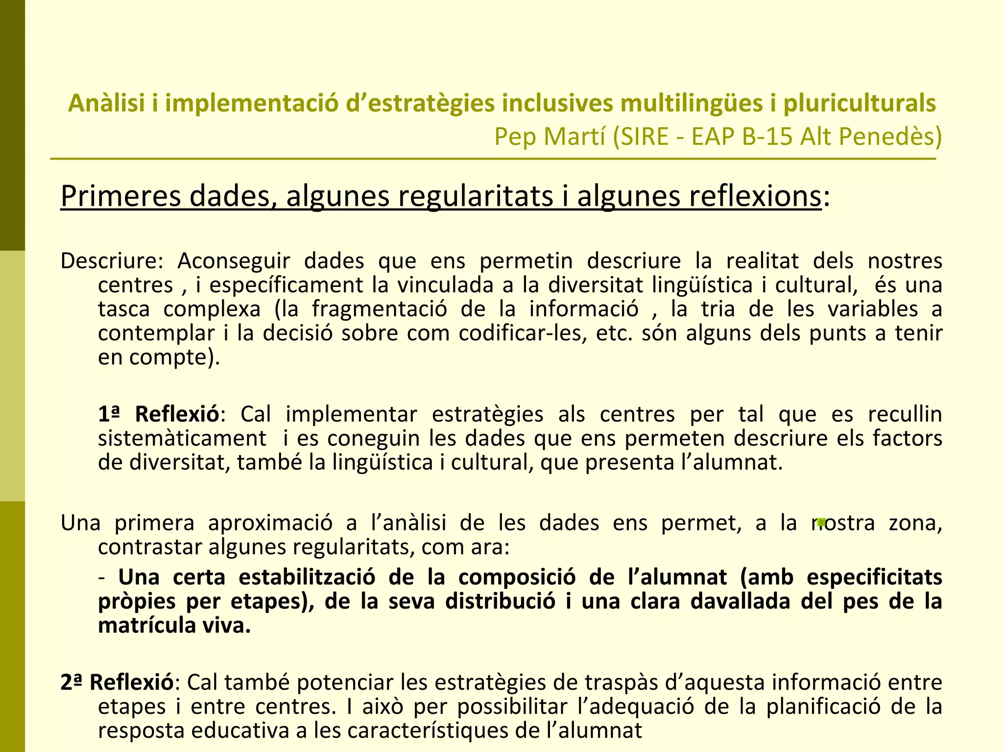 Anàlisi i implementació d’estratègies inclusives multilingües i pluriculturals  Pep Martí (SIRE - EAP B-15 Alt Penedès) Primeres dades, algunes regularitats i algunes reflexions : Descriure: Aconseguir dades que ens permetin descriure la realitat dels nostres centres , i específicament la vinculada a la diversitat lingüística i cultural,  és una tasca complexa (la fragmentació de la informació , la tria de les variables a contemplar i la decisió sobre com codificar-les, etc. són alguns dels punts a tenir en compte).  1ª Reflexió : Cal implementar estratègies als centres per tal que es recullin sistemàticament  i es coneguin les dades que ens permeten descriure els factors de diversitat, també la lingüística i cultural, que presenta l’alumnat. Una primera aproximació a l’anàlisi de les dades ens permet, a la nostra zona, contrastar algunes regularitats, com ara:  -  Una certa estabilització de la composició de l’alumnat (amb especificitats pròpies per etapes), de la seva distribució i una clara davallada del pes de la matrícula viva.  2ª Reflexió : Cal també potenciar les estratègies de traspàs d’aquesta informació entre etapes i entre centres. I això per possibilitar l’adequació de la planificació de la resposta educativa a les característiques de l’alumnat 
