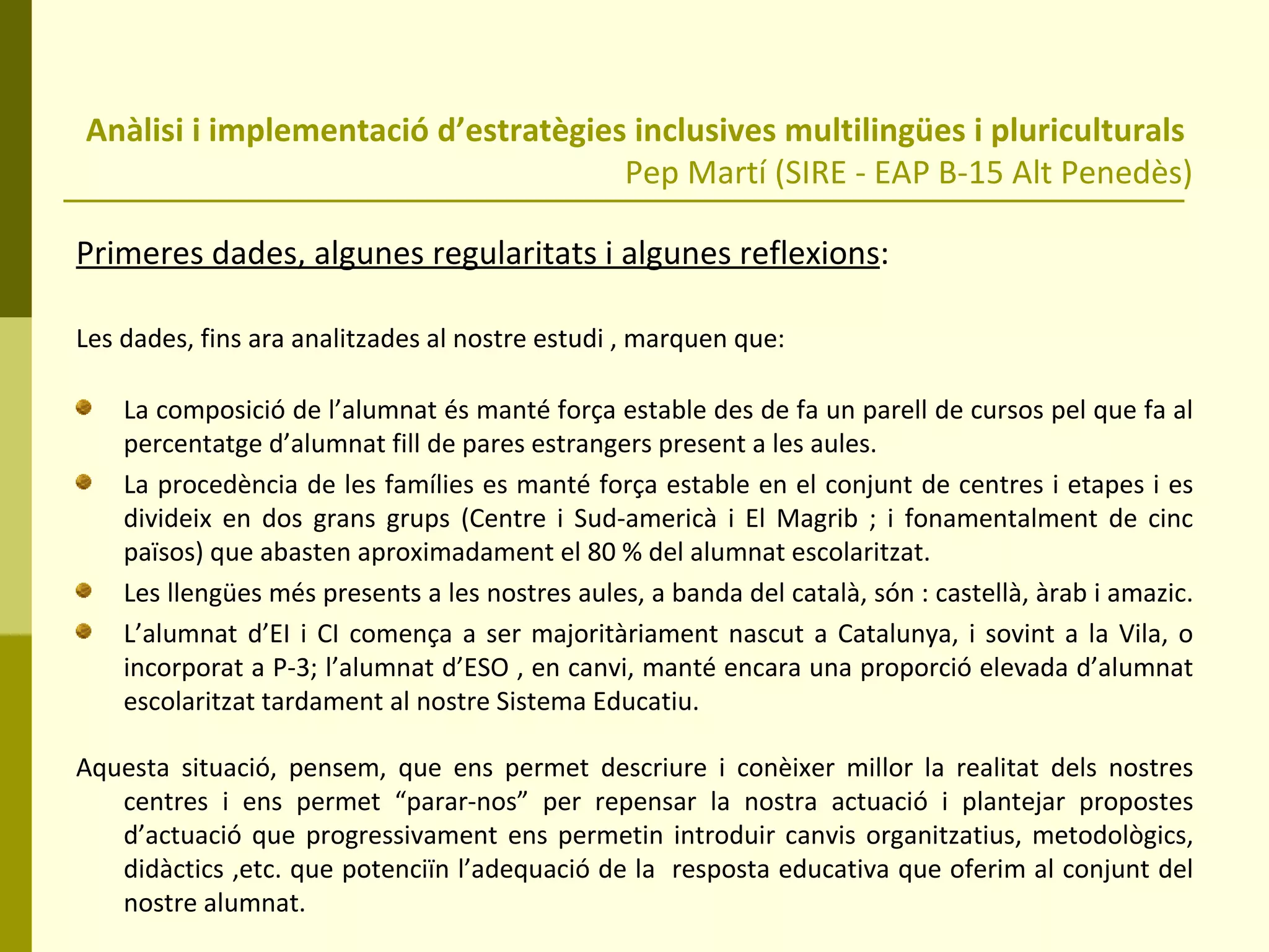 Anàlisi i implementació d’estratègies inclusives multilingües i pluriculturals  Pep Martí (SIRE - EAP B-15 Alt Penedès) Primeres dades, algunes regularitats i algunes reflexions : Les dades, fins ara analitzades al nostre estudi , marquen que: La composició de l’alumnat és manté força estable des de fa un parell de cursos pel que fa al percentatge d’alumnat fill de pares estrangers present a les aules. La procedència de les famílies es manté força estable en el conjunt de centres i etapes i es divideix en dos grans grups (Centre i Sud-americà i El Magrib ; i fonamentalment de cinc països) que abasten aproximadament el 80 % del alumnat escolaritzat. Les llengües més presents a les nostres aules, a banda del català, són : castellà, àrab i amazic.  L’alumnat d’EI i CI comença a ser majoritàriament nascut a Catalunya, i sovint a la Vila, o incorporat a P-3; l’alumnat d’ESO , en canvi, manté encara una proporció elevada d’alumnat escolaritzat tardament al nostre Sistema Educatiu. Aquesta situació, pensem, que ens permet descriure i conèixer millor la realitat dels nostres centres i ens permet “parar-nos” per repensar la nostra actuació i plantejar propostes d’actuació que progressivament ens permetin introduir canvis organitzatius, metodològics, didàctics ,etc. que potenciïn l’adequació de la  resposta educativa que oferim al conjunt del nostre alumnat. 