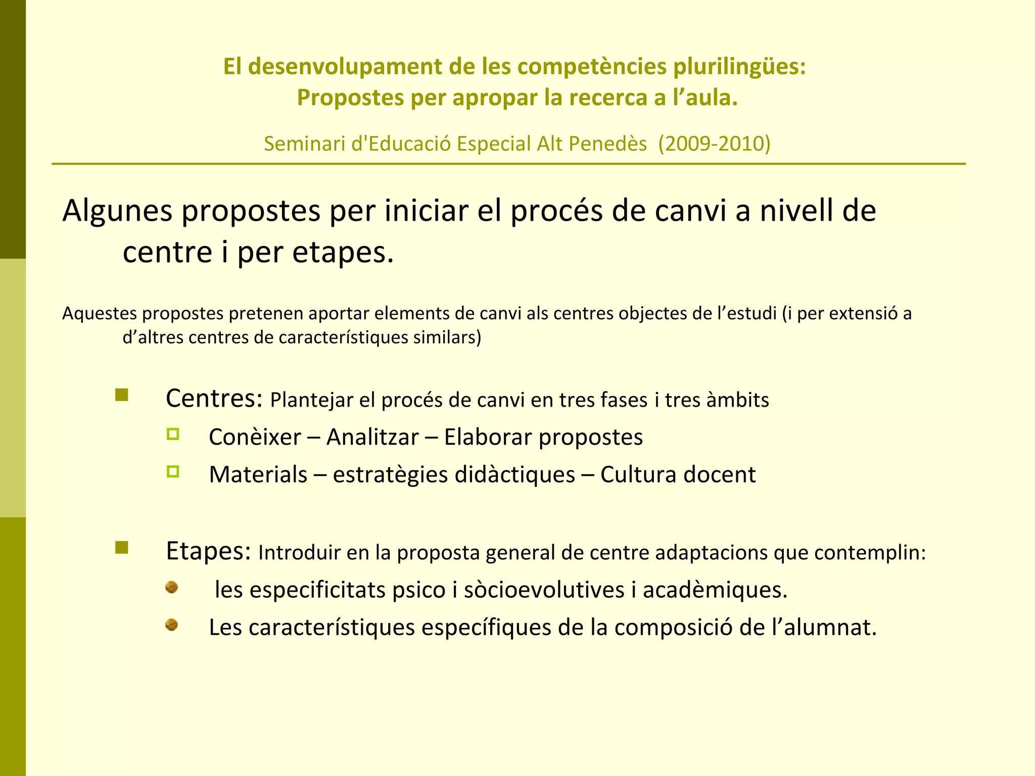 El desenvolupament de les competències plurilingües:  Propostes per apropar la recerca a l’aula. Seminari d'Educació Especial Alt Penedès  (2009-2010) Algunes propostes per iniciar el procés de canvi a nivell de centre i per etapes. Aquestes propostes pretenen aportar elements de canvi als centres objectes de l’estudi (i per extensió a d’altres centres de característiques similars) Centres:  Plantejar el procés de canvi en tres fases   i tres àmbits Conèixer – Analitzar – Elaborar propostes Materials – estratègies didàctiques – Cultura docent Etapes:  Introduir en la proposta general de centre adaptacions que contemplin: les especificitats psico i sòcioevolutives i acadèmiques. Les característiques específiques de la composició de l’alumnat. 