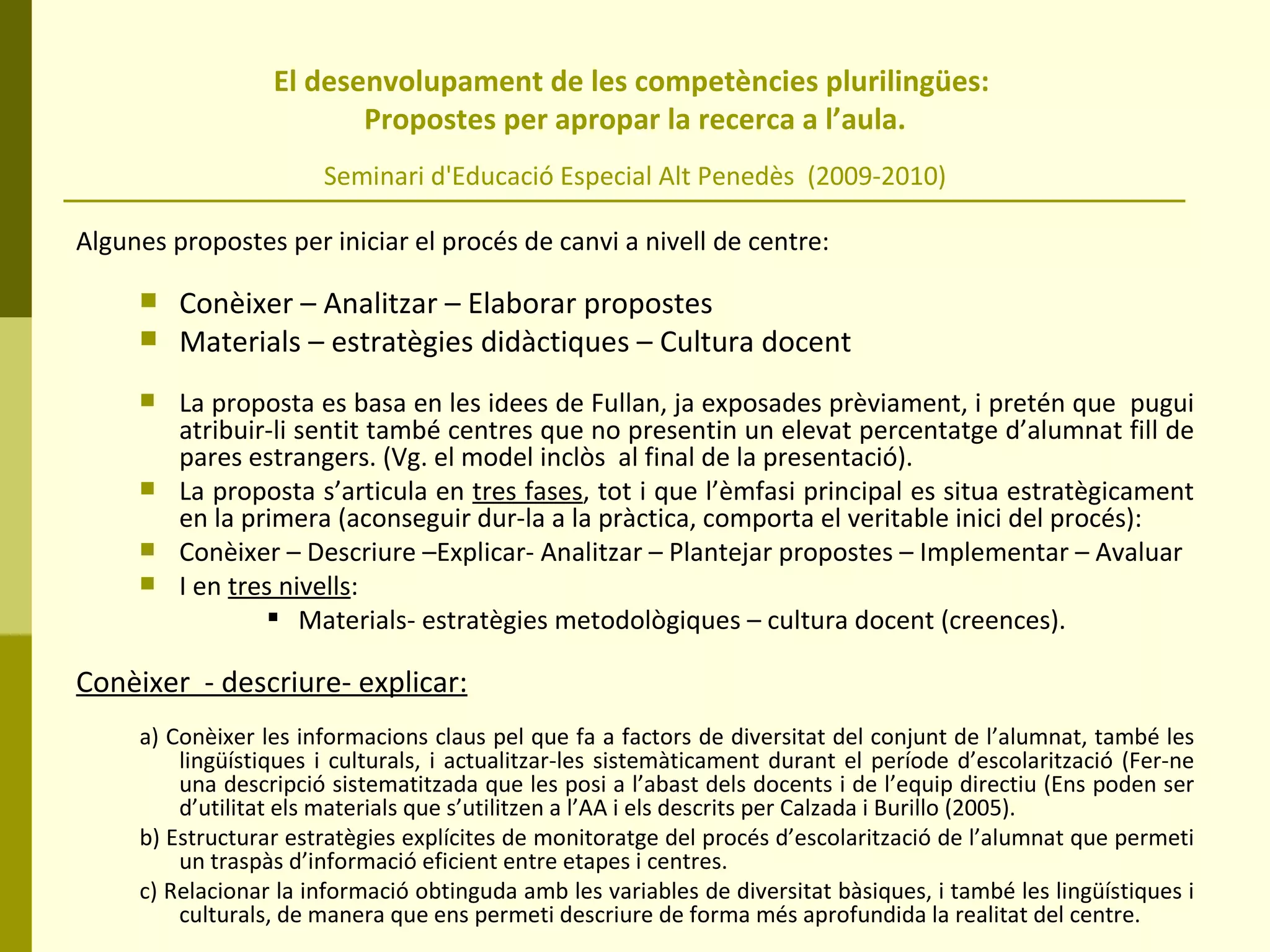El desenvolupament de les competències plurilingües:  Propostes per apropar la recerca a l’aula. Seminari d'Educació Especial Alt Penedès  (2009-2010) Algunes propostes per iniciar el procés de canvi a nivell de centre:  Conèixer – Analitzar – Elaborar propostes Materials – estratègies didàctiques – Cultura docent La proposta es basa en les idees de Fullan, ja exposades prèviament, i pretén que  pugui atribuir-li sentit també centres que no presentin un elevat percentatge d’alumnat fill de pares estrangers. (Vg. el model inclòs  al final de la presentació).  La proposta s’articula en  tres fases , tot i que l’èmfasi principal es situa estratègicament en la primera (aconseguir dur-la a la pràctica, comporta el veritable inici del procés):  Conèixer – Descriure –Explicar- Analitzar – Plantejar propostes – Implementar – Avaluar  I en  tres nivells :  Materials- estratègies metodològiques – cultura docent (creences).  Conèixer  - descriure- explicar:   a) Conèixer les informacions claus pel que fa a factors de diversitat del conjunt de l’alumnat, també les lingüístiques i culturals, i actualitzar-les sistemàticament durant el període d’escolarització (Fer-ne una descripció sistematitzada que les posi a l’abast dels docents i de l’equip directiu (Ens poden ser d’utilitat els materials que s’utilitzen a l’AA i els descrits per Calzada i Burillo (2005). b) Estructurar estratègies explícites de monitoratge del procés d’escolarització de l’alumnat que permeti un traspàs d’informació eficient entre etapes i centres. c) Relacionar la informació obtinguda amb les variables de diversitat bàsiques, i també les lingüístiques i culturals, de manera que ens permeti descriure de forma més aprofundida la realitat del centre. 