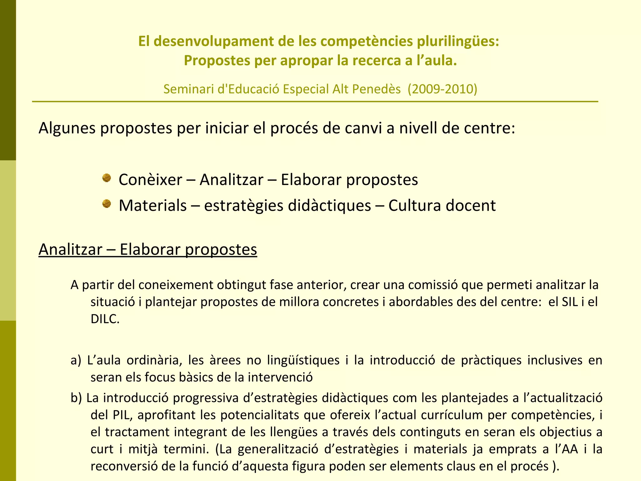 El desenvolupament de les competències plurilingües:  Propostes per apropar la recerca a l’aula. Seminari d'Educació Especial Alt Penedès  (2009-2010) Algunes propostes per iniciar el procés de canvi a nivell de centre:  Conèixer – Analitzar – Elaborar propostes Materials – estratègies didàctiques – Cultura docent Analitzar – Elaborar propostes A partir del coneixement obtingut fase anterior, crear una comissió que permeti analitzar la situació i plantejar propostes de millora concretes i abordables des del centre:  el SIL i el DILC. a) L’aula ordinària, les àrees no lingüístiques i la introducció de pràctiques inclusives en seran els focus bàsics de la intervenció b) La introducció progressiva d’estratègies didàctiques com les plantejades a l’actualització del PIL, aprofitant les potencialitats que ofereix l’actual currículum per competències, i el tractament integrant de les llengües a través dels continguts en seran els objectius a curt i mitjà termini. (La generalització d’estratègies i materials ja emprats a l’AA i la reconversió de la funció d’aquesta figura poden ser elements claus en el procés ). 