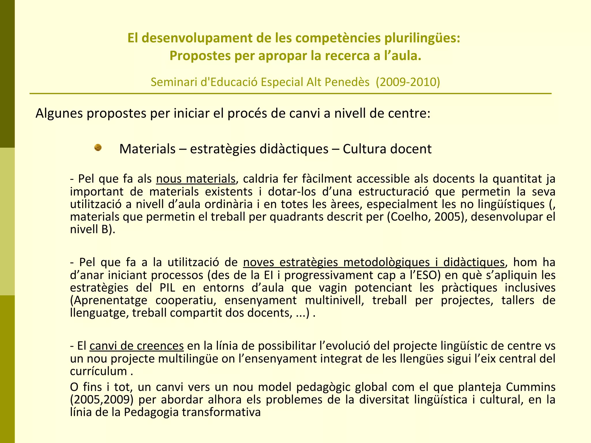 El desenvolupament de les competències plurilingües:  Propostes per apropar la recerca a l’aula. Seminari d'Educació Especial Alt Penedès  (2009-2010) Algunes propostes per iniciar el procés de canvi a nivell de centre:  Materials – estratègies didàctiques – Cultura docent - Pel que fa als  nous materials , caldria fer fàcilment accessible als docents la quantitat ja important de materials existents i dotar-los d’una estructuració que permetin la seva utilització a nivell d’aula ordinària i en totes les àrees, especialment les no lingüístiques (, materials que permetin el treball per quadrants descrit per (Coelho, 2005), desenvolupar el nivell B). - Pel que fa a la utilització de  noves estratègies metodològiques i didàctiques , hom ha d’anar iniciant processos (des de la EI i progressivament cap a l’ESO) en què s’apliquin les estratègies del PIL en entorns d’aula que vagin potenciant les pràctiques inclusives (Aprenentatge cooperatiu, ensenyament multinivell, treball per projectes, tallers de llenguatge, treball compartit dos docents, ...) . - El  canvi de creences  en la línia de possibilitar l’evolució del projecte lingüístic de centre vs un nou projecte multilingüe on l’ensenyament integrat de les llengües sigui l’eix central del currículum .  O fins i tot, un canvi vers un nou model pedagògic global com el que planteja Cummins (2005,2009) per abordar alhora els problemes de la diversitat lingüística i cultural, en la línia de la Pedagogia transformativa 