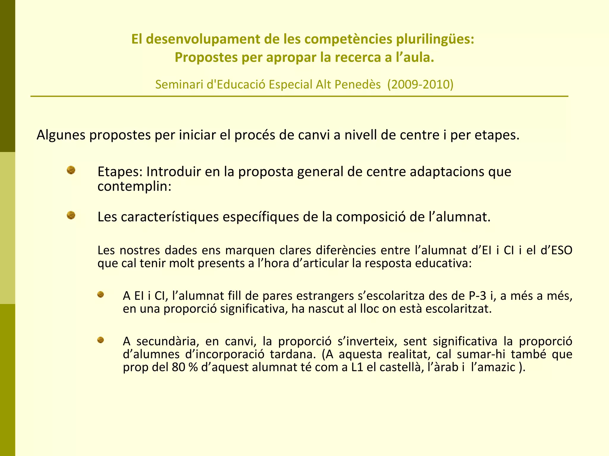 El desenvolupament de les competències plurilingües:  Propostes per apropar la recerca a l’aula. Seminari d'Educació Especial Alt Penedès  (2009-2010) Algunes propostes per iniciar el procés de canvi a nivell de centre i per etapes. Etapes: Introduir en la proposta general de centre adaptacions que contemplin: Les característiques específiques de la composició de l’alumnat. Les nostres dades ens marquen clares diferències entre l’alumnat d’EI i CI i el d’ESO que cal tenir molt presents a l’hora d’articular la resposta educativa:  A EI i CI, l’alumnat fill de pares estrangers s’escolaritza des de P-3 i, a més a més, en una proporció significativa, ha nascut al lloc on està escolaritzat.  A secundària, en canvi, la proporció s’inverteix, sent significativa la proporció d’alumnes d’incorporació tardana. (A aquesta realitat, cal sumar-hi també que prop del 80 % d’aquest alumnat té com a L1 el castellà, l’àrab i  l’amazic ).  