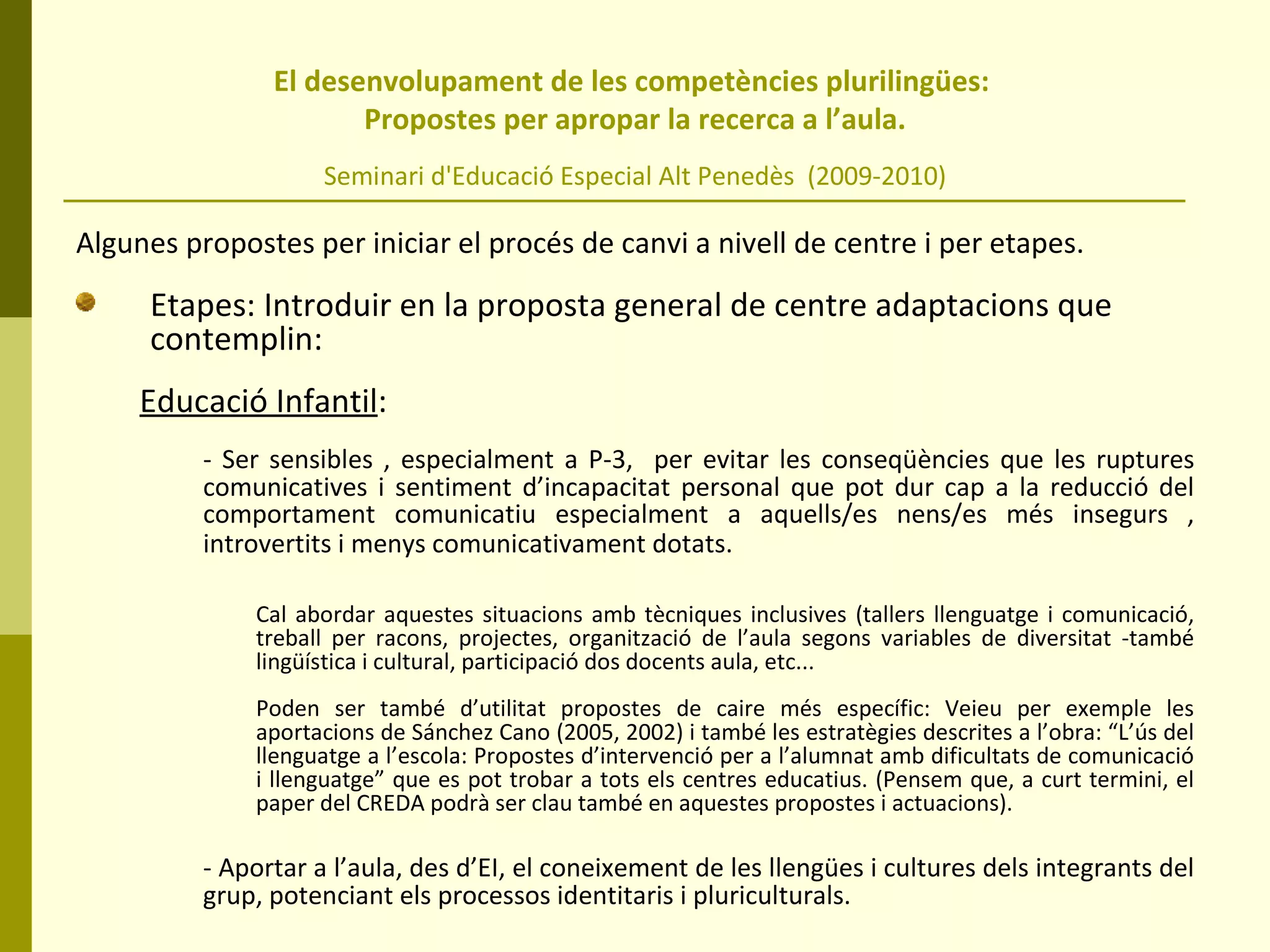 El desenvolupament de les competències plurilingües:  Propostes per apropar la recerca a l’aula. Seminari d'Educació Especial Alt Penedès  (2009-2010) Algunes propostes per iniciar el procés de canvi a nivell de centre i per etapes. Etapes: Introduir en la proposta general de centre adaptacions que contemplin: Educació Infantil :   - Ser sensibles , especialment a P-3,  per evitar les conseqüències que les ruptures comunicatives i sentiment d’incapacitat personal que pot dur cap a la reducció del comportament comunicatiu especialment a aquells/es nens/es més insegurs , introvertits i menys comunicativament dotats.   Cal abordar aquestes situacions amb tècniques inclusives (tallers llenguatge i comunicació, treball per racons, projectes, organització de l’aula segons variables de diversitat -també lingüística i cultural, participació dos docents aula, etc... Poden ser també d’utilitat propostes de caire més específic: Veieu per exemple les aportacions de Sánchez Cano (2005, 2002) i també les estratègies descrites a l’obra: “L’ús del llenguatge a l’escola: Propostes d’intervenció per a l’alumnat amb dificultats de comunicació i llenguatge” que es pot trobar a tots els centres educatius. (Pensem que, a curt termini, el paper del CREDA podrà ser clau també en aquestes propostes i actuacions). - Aportar a l’aula, des d’EI, el coneixement de les llengües i cultures dels integrants del grup, potenciant els processos identitaris i pluriculturals. 