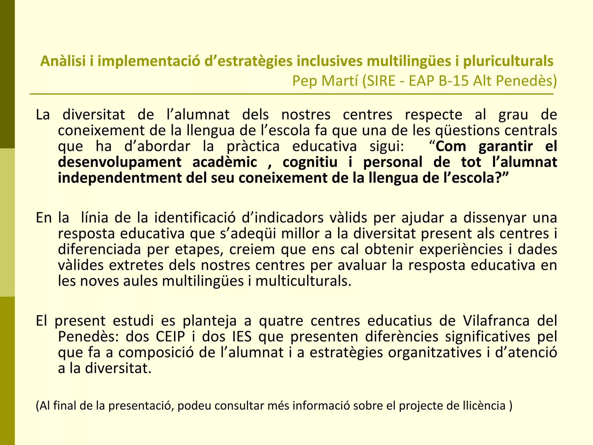 Anàlisi i implementació d’estratègies inclusives multilingües i pluriculturals  Pep Martí (SIRE - EAP B-15 Alt Penedès) La diversitat de l’alumnat dels nostres centres respecte al grau de coneixement de la llengua de l’escola fa que una de les qüestions centrals que ha d’abordar la pràctica educativa sigui:  “ Com garantir el desenvolupament acadèmic , cognitiu i personal de tot l’alumnat independentment del seu coneixement de la llengua de l’escola?” En la  línia de la identificació d’indicadors vàlids per ajudar a dissenyar una resposta educativa que s’adeqüi millor a la diversitat present als centres i diferenciada per etapes, creiem que ens cal obtenir experiències i dades vàlides extretes dels nostres centres per avaluar la resposta educativa en les noves aules multilingües i multiculturals. El present estudi es planteja a quatre centres educatius de Vilafranca del Penedès: dos CEIP i dos IES que presenten diferències significatives pel que fa a composició de l’alumnat i a estratègies organitzatives i d’atenció a la diversitat. (Al final de la presentació, podeu consultar més informació sobre el projecte de llicència ) 