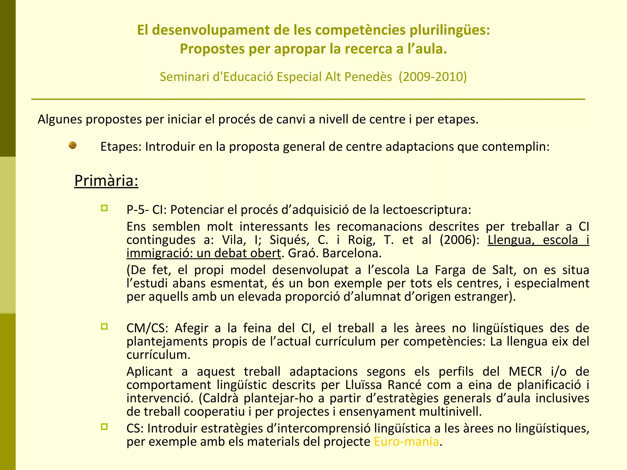   El desenvolupament de les competències plurilingües:  Propostes per apropar la recerca a l’aula. Seminari d'Educació Especial Alt Penedès  (2009-2010) Algunes propostes per iniciar el procés de canvi a nivell de centre i per etapes. Etapes: Introduir en la proposta general de centre adaptacions que contemplin: Primària:   P-5- CI: Potenciar el procés d’adquisició de la lectoescriptura:  Ens semblen molt interessants les recomanacions descrites per treballar a CI contingudes a: Vila, I; Siqués, C. i Roig, T. et al (2006):  Llengua, escola i immigració: un debat obert . Graó. Barcelona.  (De fet, el propi model desenvolupat a l’escola La Farga de Salt, on es situa l’estudi abans esmentat, és un bon exemple per tots els centres, i especialment per aquells amb un elevada proporció d’alumnat d’origen estranger). CM/CS: Afegir a la feina del CI, el treball a les àrees no lingüístiques des de plantejaments propis de l’actual currículum per competències: La llengua eix del currículum.  Aplicant a aquest treball adaptacions segons els perfils del MECR i/o de comportament lingüístic descrits per Lluïssa Rancé com a eina de planificació i intervenció. (Caldrà plantejar-ho a partir d’estratègies generals d’aula inclusives de treball cooperatiu i per projectes i ensenyament multinivell. CS: Introduir estratègies d’intercomprensió lingüística a les àrees no lingüístiques, per exemple amb els materials del projecte  Euro-mania . 
