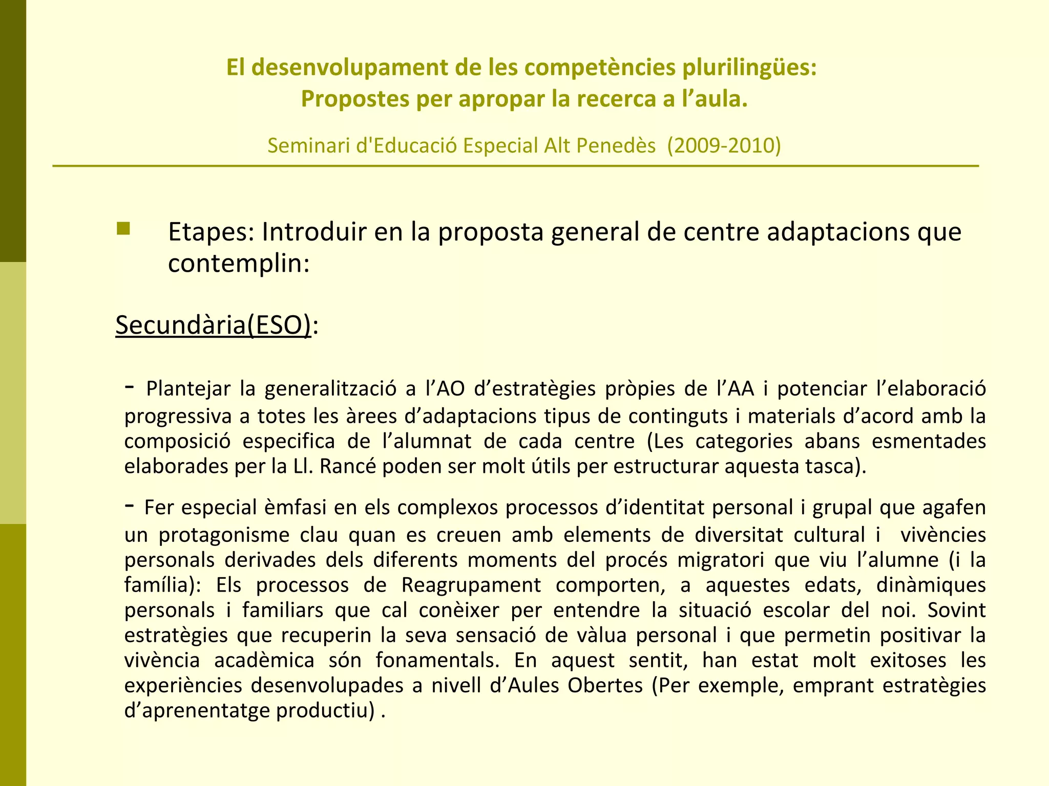 El desenvolupament de les competències plurilingües:  Propostes per apropar la recerca a l’aula. Seminari d'Educació Especial Alt Penedès  (2009-2010) Etapes: Introduir en la proposta general de centre adaptacions que contemplin: Secundària(ESO) :  -  Plantejar la generalització a l’AO d’estratègies pròpies de l’AA i potenciar l’elaboració progressiva a totes les àrees d’adaptacions tipus de continguts i materials d’acord amb la composició especifica de l’alumnat de cada centre (Les categories abans esmentades elaborades per la Ll. Rancé poden ser molt útils per estructurar aquesta tasca). -  Fer especial èmfasi en els complexos processos d’identitat personal i grupal que agafen un protagonisme clau quan es creuen amb elements de diversitat cultural i  vivències personals derivades dels diferents moments del procés migratori que viu l’alumne (i la família): Els processos de Reagrupament comporten, a aquestes edats, dinàmiques personals i familiars que cal conèixer per entendre la situació escolar del noi. Sovint estratègies que recuperin la seva sensació de vàlua personal i que permetin positivar la vivència acadèmica són fonamentals. En aquest sentit, han estat molt exitoses les experiències desenvolupades a nivell d’Aules Obertes (Per exemple, emprant estratègies d’aprenentatge productiu) . 