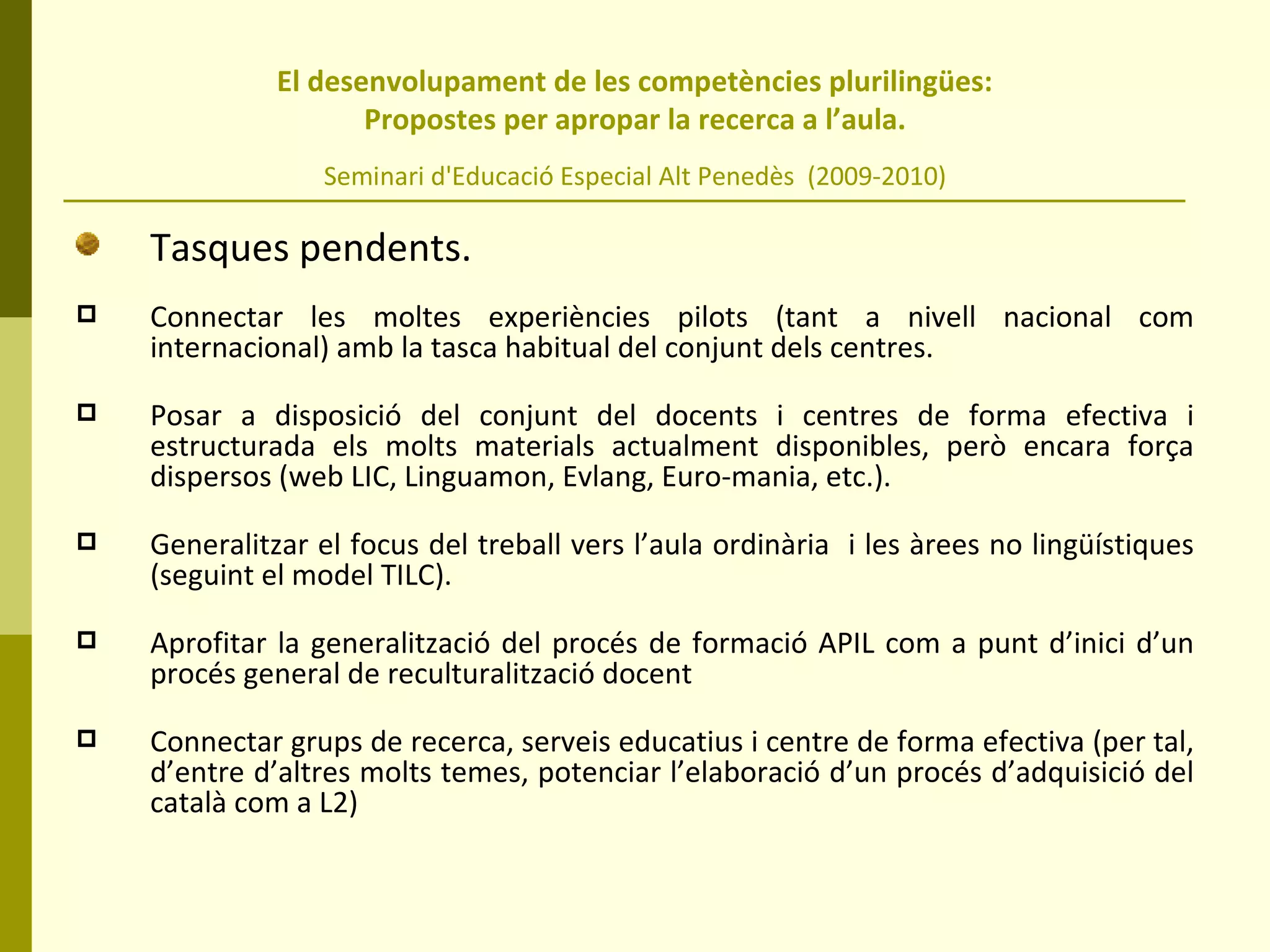   El desenvolupament de les competències plurilingües:  Propostes per apropar la recerca a l’aula. Seminari d'Educació Especial Alt Penedès  (2009-2010) Tasques pendents. Connectar les moltes experiències pilots (tant a nivell nacional com internacional) amb la tasca habitual del conjunt dels centres. Posar a disposició del conjunt del docents i centres de forma efectiva i estructurada els molts materials actualment disponibles, però encara força dispersos (web LIC, Linguamon, Evlang, Euro-mania, etc.). Generalitzar el focus del treball vers l’aula ordinària  i les àrees no lingüístiques (seguint el model TILC). Aprofitar la generalització del procés de formació APIL com a punt d’inici d’un procés general de reculturalització docent Connectar grups de recerca, serveis educatius i centre de forma efectiva (per tal, d’entre d’altres molts temes, potenciar l’elaboració d’un procés d’adquisició del català com a L2) 