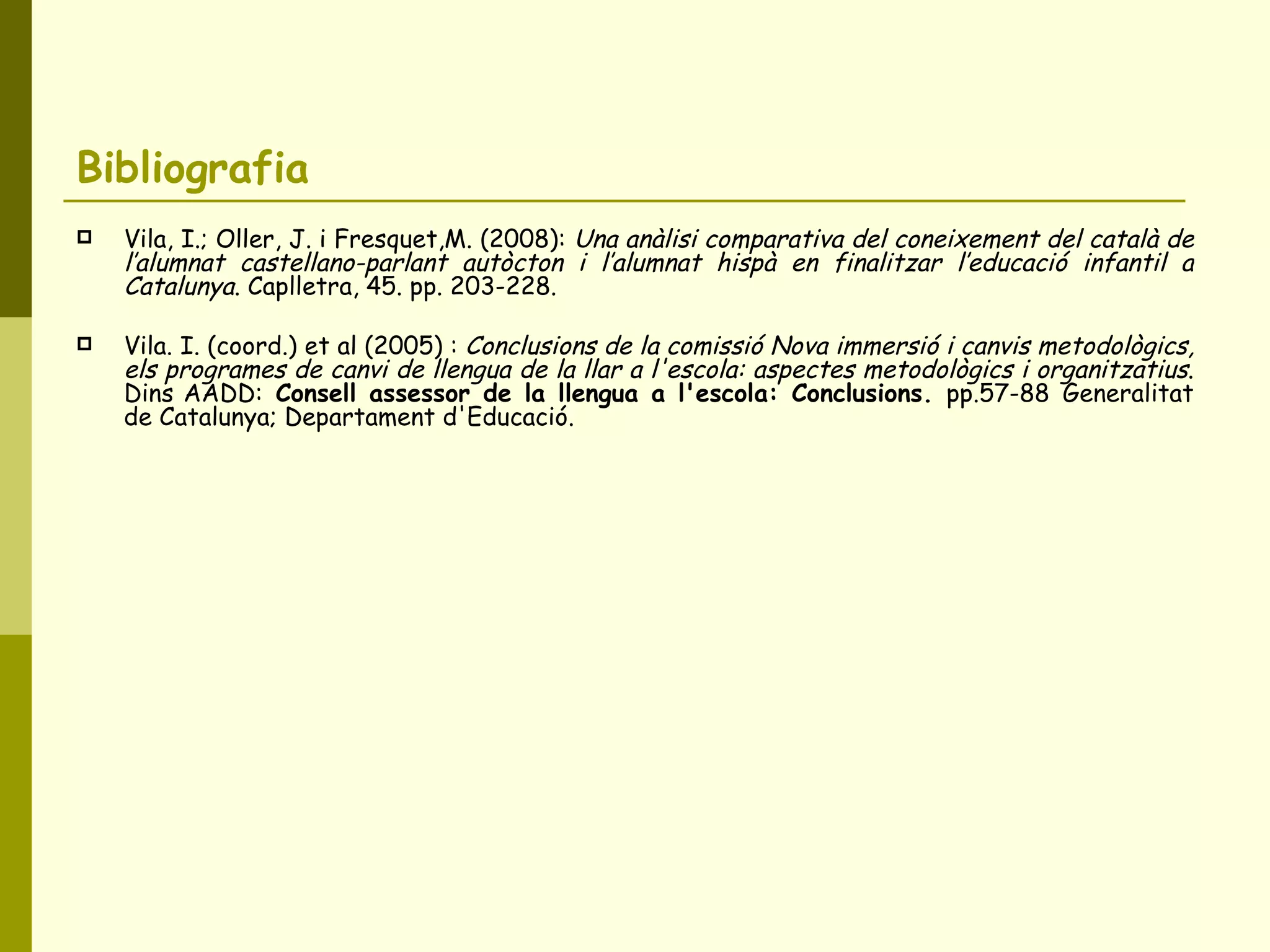 Bibliografia  Vila, I.; Oller, J. i Fresquet,M. (2008):  Una anàlisi comparativa del coneixement del català de l’alumnat castellano-parlant autòcton i l’alumnat hispà en finalitzar l’educació infantil a Catalunya . Caplletra, 45. pp. 203-228. Vila. I. (coord.) et al (2005) :  Conclusions de la comissió Nova immersió i canvis metodològics, els programes de canvi de llengua de la llar a l'escola: aspectes metodològics i organitzatius . Dins AADD:  Consell assessor de la llengua a l'escola: Conclusions.  pp.57-88   Generalitat de Catalunya; Departament d'Educació. 