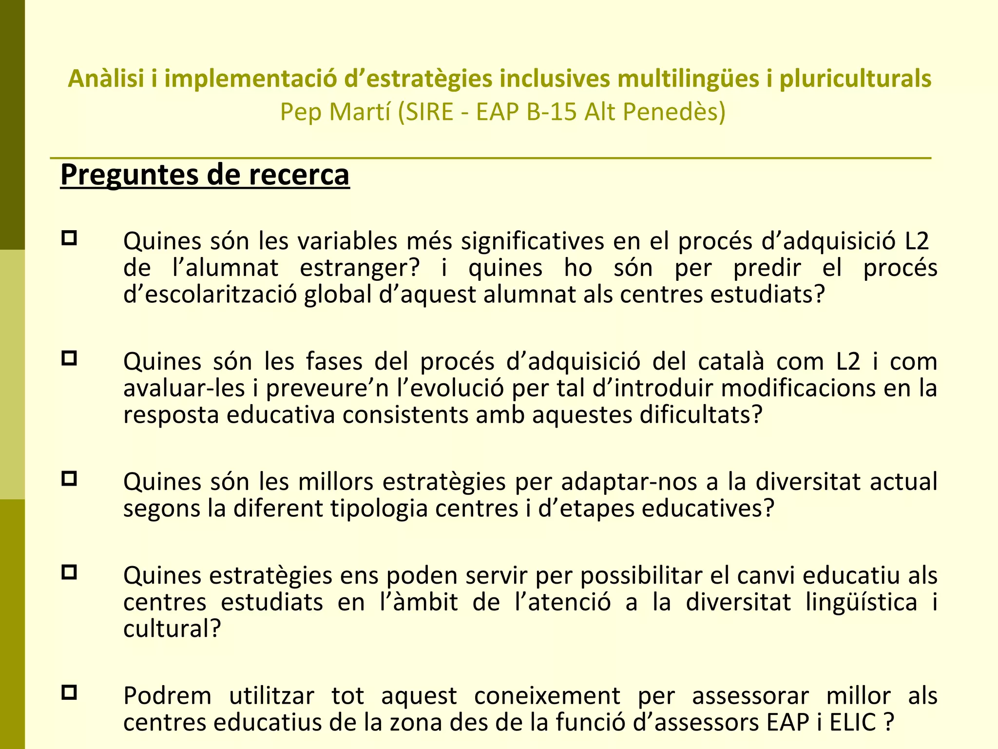 Anàlisi i implementació d’estratègies inclusives multilingües i pluriculturals  Pep Martí (SIRE - EAP B-15 Alt Penedès) Preguntes de recerca Quines són les variables més significatives en el procés d’adquisició L2  de l’alumnat estranger? i quines ho són per predir el procés d’escolarització global d’aquest alumnat als centres estudiats?  Quines són les fases del procés d’adquisició del català com L2 i com avaluar-les i preveure’n l’evolució per tal d’introduir modificacions en la resposta educativa consistents amb aquestes dificultats? Quines són les millors estratègies per adaptar-nos a la diversitat actual segons la diferent tipologia centres i d’etapes educatives? Quines estratègies ens poden servir per possibilitar el canvi educatiu als centres estudiats en l’àmbit de l’atenció a la diversitat lingüística i cultural? Podrem utilitzar tot aquest coneixement per assessorar millor als centres educatius de la zona des de la funció d’assessors EAP i ELIC ? 