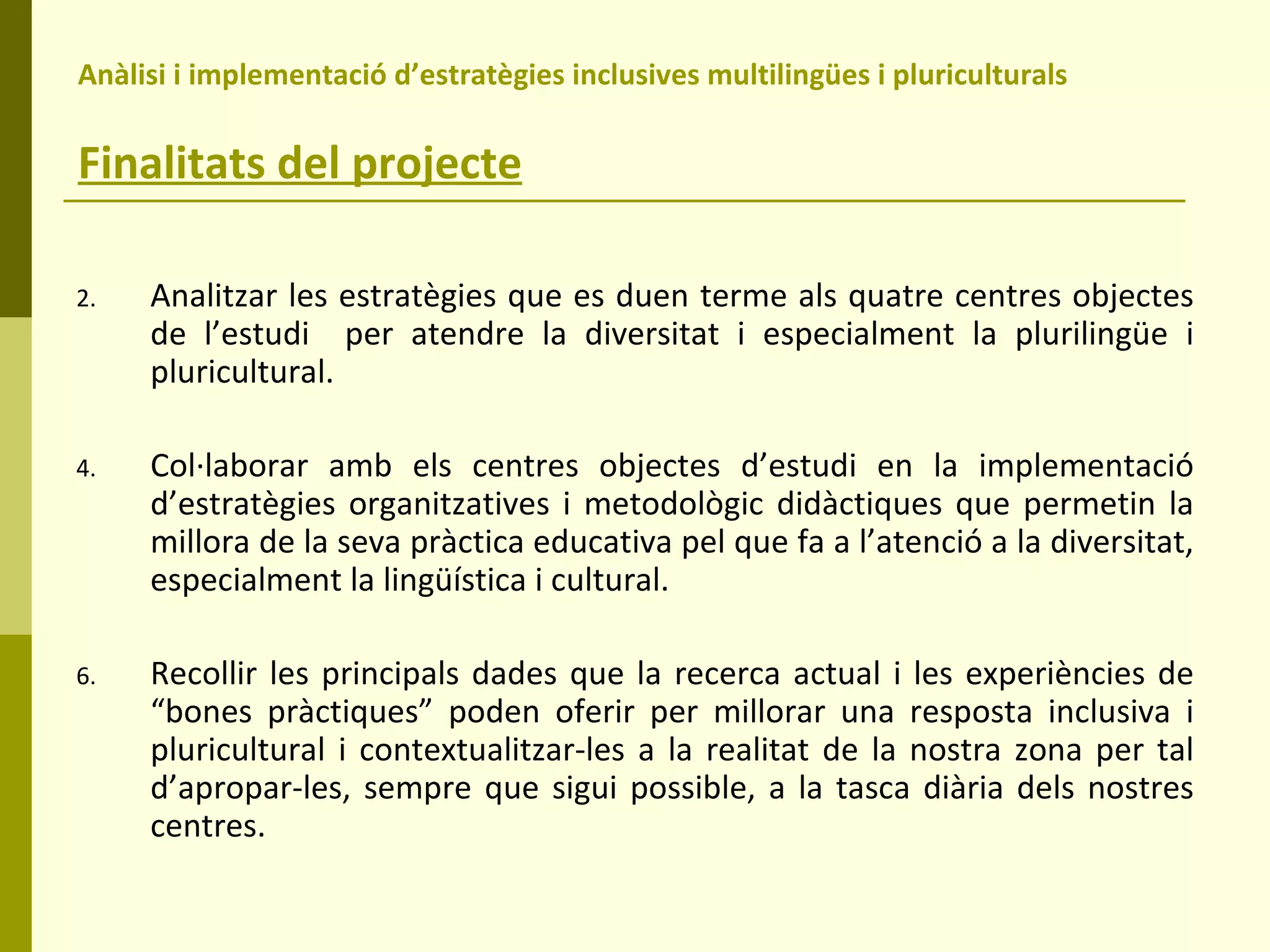 Anàlisi i implementació d’estratègies inclusives multilingües i pluriculturals  Finalitats del projecte Analitzar les estratègies que es duen terme als quatre centres objectes de l’estudi  per atendre la diversitat i especialment la plurilingüe i pluricultural. Col·laborar amb els centres objectes d’estudi en la implementació d’estratègies organitzatives i metodològic didàctiques que permetin la millora de la seva pràctica educativa pel que fa a l’atenció a la diversitat, especialment la lingüística i cultural. Recollir les principals dades que la recerca actual i les experiències de “bones pràctiques” poden oferir per millorar una resposta inclusiva i pluricultural i contextualitzar-les a la realitat de la nostra zona per tal d’apropar-les, sempre que sigui possible, a la tasca diària dels nostres centres. 