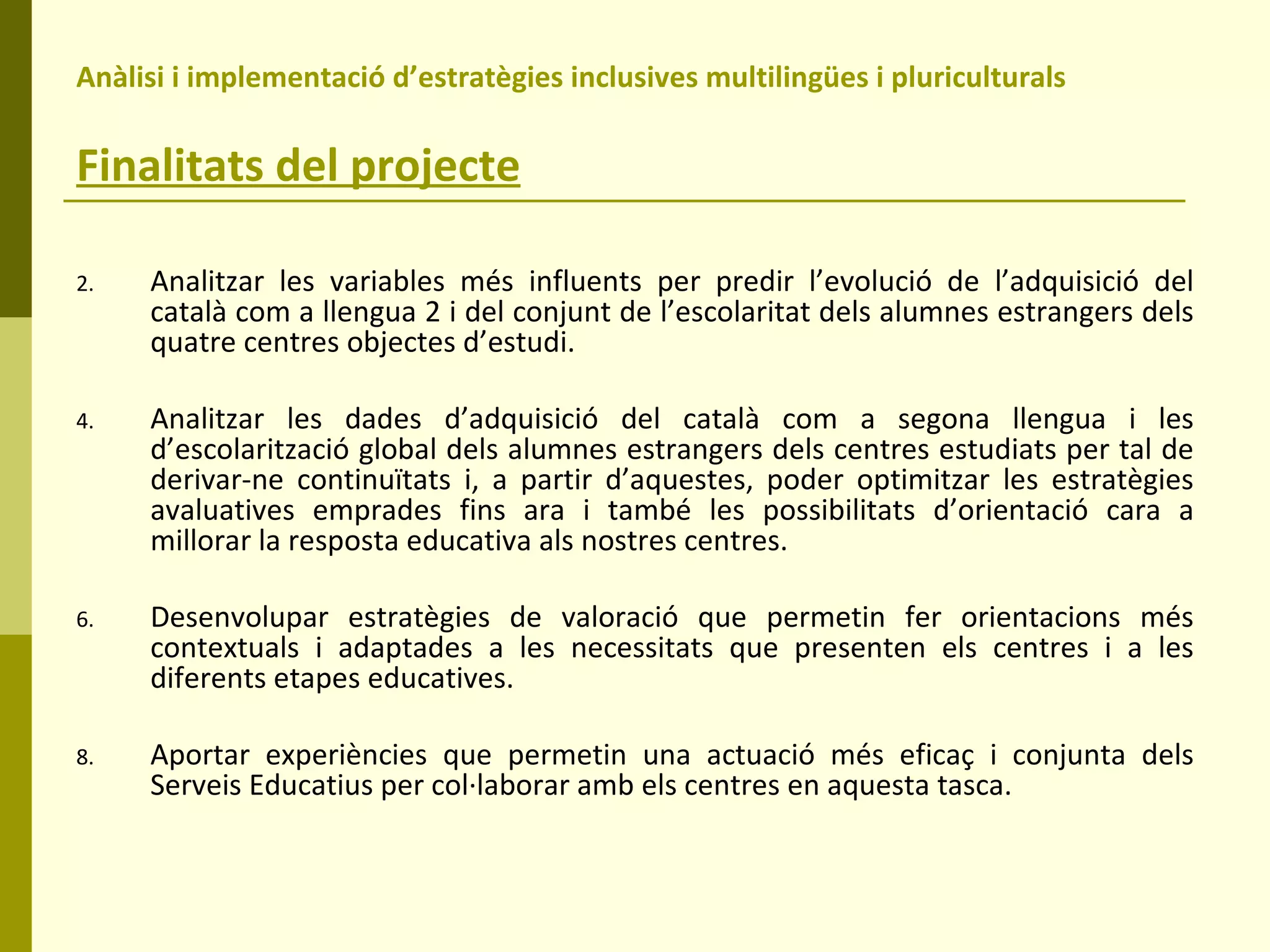 Anàlisi i implementació d’estratègies inclusives multilingües i pluriculturals  Finalitats del projecte Analitzar les variables més influents per predir l’evolució de l’adquisició del català com a llengua 2 i del conjunt de l’escolaritat dels alumnes estrangers dels quatre centres objectes d’estudi. Analitzar les dades d’adquisició del català com a segona llengua i les d’escolarització global dels alumnes estrangers dels centres estudiats per tal de derivar-ne continuïtats i, a partir d’aquestes, poder optimitzar les estratègies avaluatives emprades fins ara i també les possibilitats d’orientació cara a millorar la resposta educativa als nostres centres. Desenvolupar estratègies de valoració que permetin fer orientacions més contextuals i adaptades a les necessitats que presenten els centres i a les diferents etapes educatives. Aportar experiències que permetin una actuació més eficaç i conjunta dels Serveis Educatius per col·laborar amb els centres en aquesta tasca. 