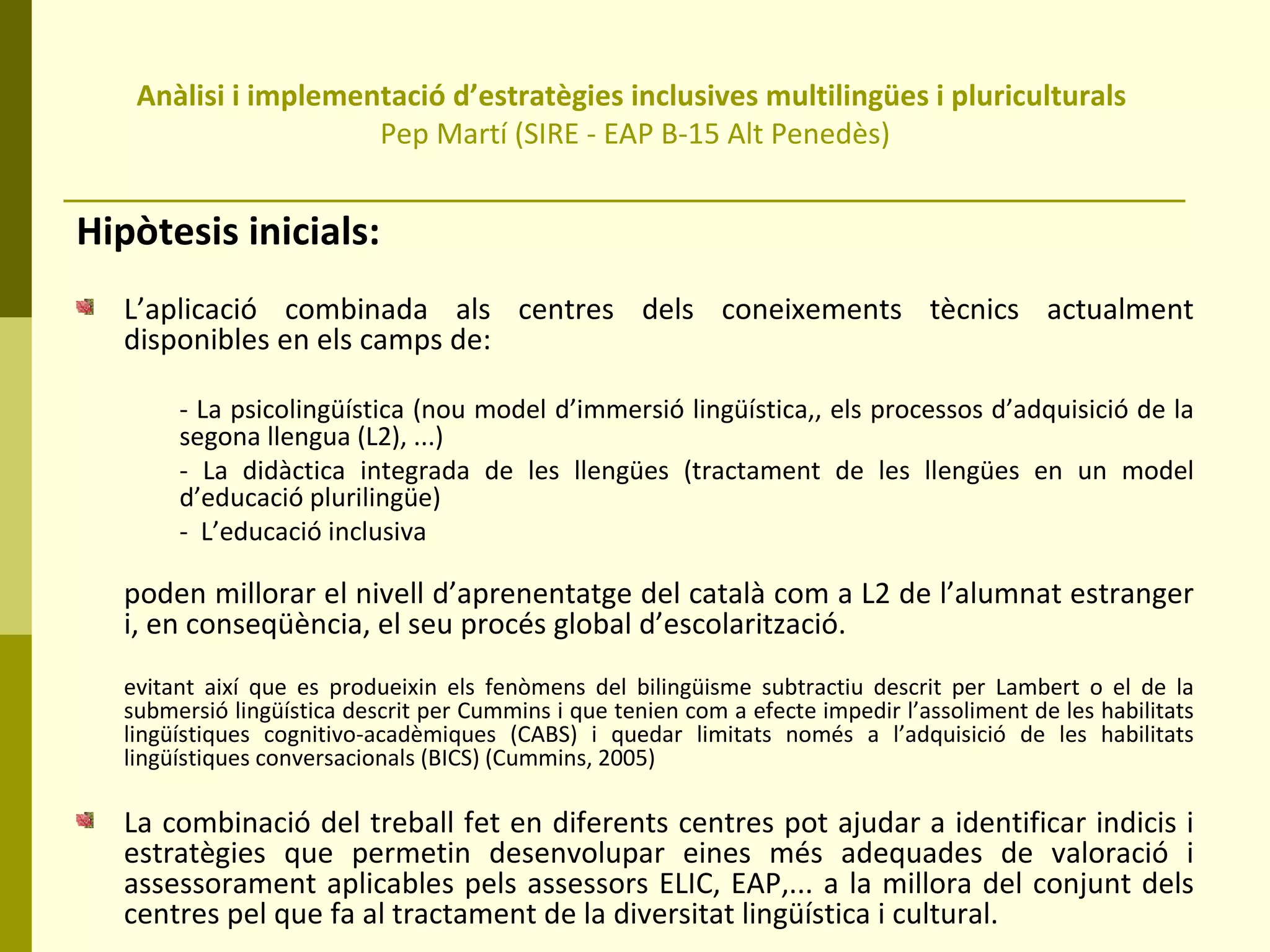 Anàlisi i implementació d’estratègies inclusives multilingües i pluriculturals  Pep Martí (SIRE - EAP B-15 Alt Penedès) Hipòtesis inicials: L’aplicació combinada als centres dels coneixements tècnics actualment disponibles en els camps de:  - La psicolingüística (nou model d’immersió lingüística,, els processos d’adquisició de la segona llengua (L2), ...)  - La didàctica integrada de les llengües (tractament de les llengües en un model d’educació plurilingüe) -  L’educació inclusiva  poden millorar el nivell d’aprenentatge del català com a L2 de l’alumnat estranger i, en conseqüència, el seu procés global d’escolarització. evitant així que es produeixin els fenòmens del bilingüisme subtractiu descrit per Lambert o el de la submersió lingüística descrit per Cummins i que tenien com a efecte impedir l’assoliment de les habilitats lingüístiques cognitivo-acadèmiques (CABS) i quedar limitats només a l’adquisició de les habilitats lingüístiques conversacionals (BICS) (Cummins, 2005) La combinació del treball fet en diferents centres pot ajudar a identificar indicis i estratègies que permetin desenvolupar eines més adequades de valoració i assessorament aplicables pels assessors ELIC, EAP,... a la millora del conjunt dels centres pel que fa al tractament de la diversitat lingüística i cultural.  