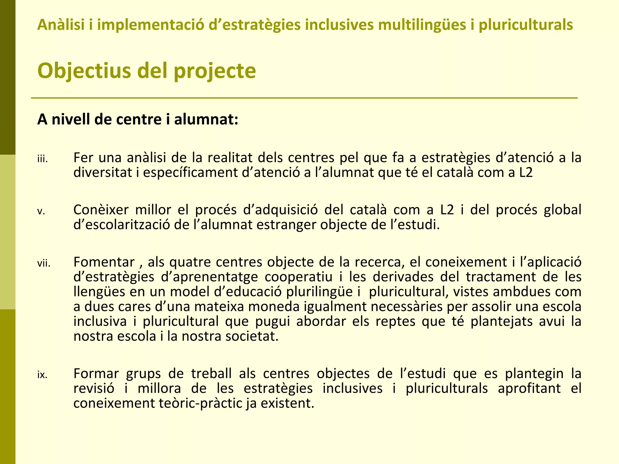Anàlisi i implementació d’estratègies inclusives multilingües i pluriculturals  Objectius del projecte A nivell de centre i alumnat: Fer una anàlisi de la realitat dels centres pel que fa a estratègies d’atenció a la diversitat i específicament d’atenció a l’alumnat que té el català com a L2 Conèixer millor el procés d’adquisició del català com a L2 i del procés global d’escolarització de l’alumnat estranger objecte de l’estudi.  Fomentar , als quatre centres objecte de la recerca, el coneixement i l’aplicació d’estratègies d’aprenentatge cooperatiu i les derivades del tractament de les llengües en un model d’educació plurilingüe i  pluricultural, vistes ambdues com a dues cares d’una mateixa moneda igualment necessàries per assolir una escola inclusiva i pluricultural que pugui abordar els reptes que té plantejats avui la nostra escola i la nostra societat. Formar grups de treball als centres objectes de l’estudi que es plantegin la revisió i millora de les estratègies inclusives i pluriculturals aprofitant el coneixement teòric-pràctic ja existent. 