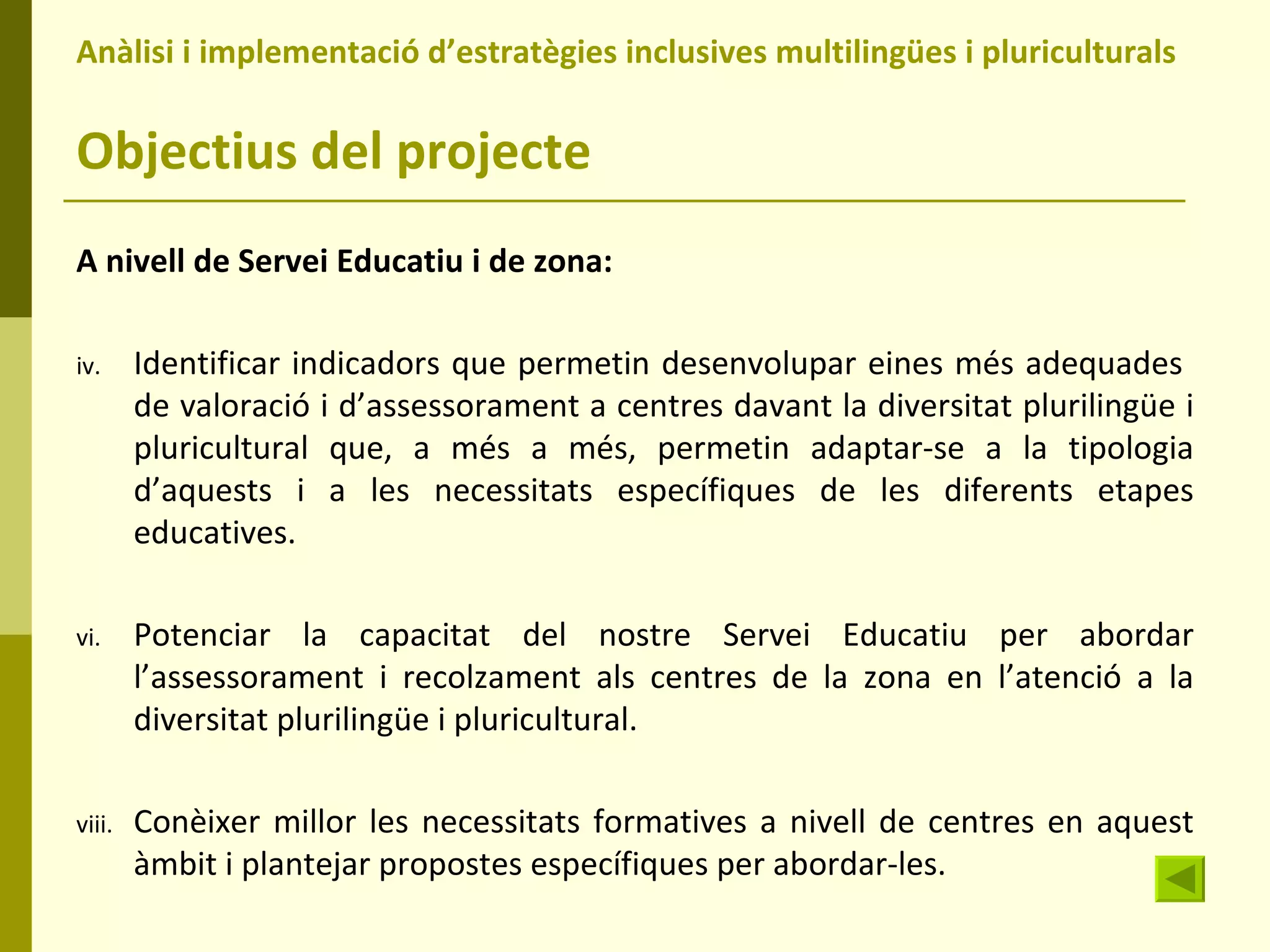 Anàlisi i implementació d’estratègies inclusives multilingües i pluriculturals  Objectius del projecte A nivell de Servei Educatiu i de zona: Identificar indicadors que permetin desenvolupar eines més adequades  de valoració i d’assessorament a centres davant la diversitat plurilingüe i pluricultural que, a més a més, permetin adaptar-se a la tipologia d’aquests i a les necessitats específiques de les diferents etapes educatives. Potenciar la capacitat del nostre Servei Educatiu per abordar l’assessorament i recolzament als centres de la zona en l’atenció a la diversitat plurilingüe i pluricultural. Conèixer millor les necessitats formatives a nivell de centres en aquest àmbit i plantejar propostes específiques per abordar-les. 