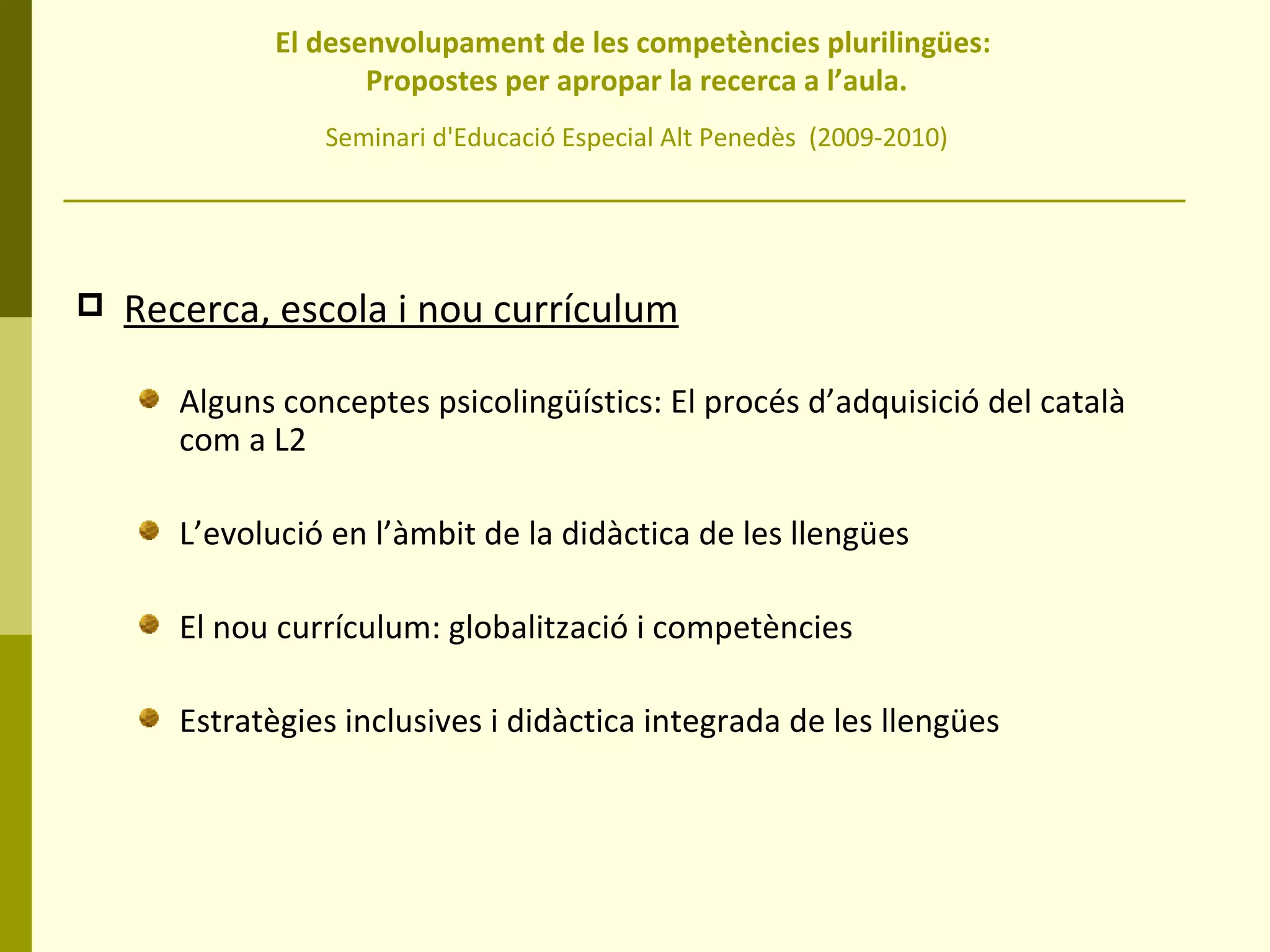 El desenvolupament de les competències plurilingües:  Propostes per apropar la recerca a l’aula. Seminari d'Educació Especial Alt Penedès  (2009-2010) Recerca, escola i nou currículum Alguns conceptes psicolingüístics: El procés d’adquisició del català com a L2 L’evolució en l’àmbit de la didàctica de les llengües El nou currículum: globalització i competències Estratègies inclusives i didàctica integrada de les llengües 