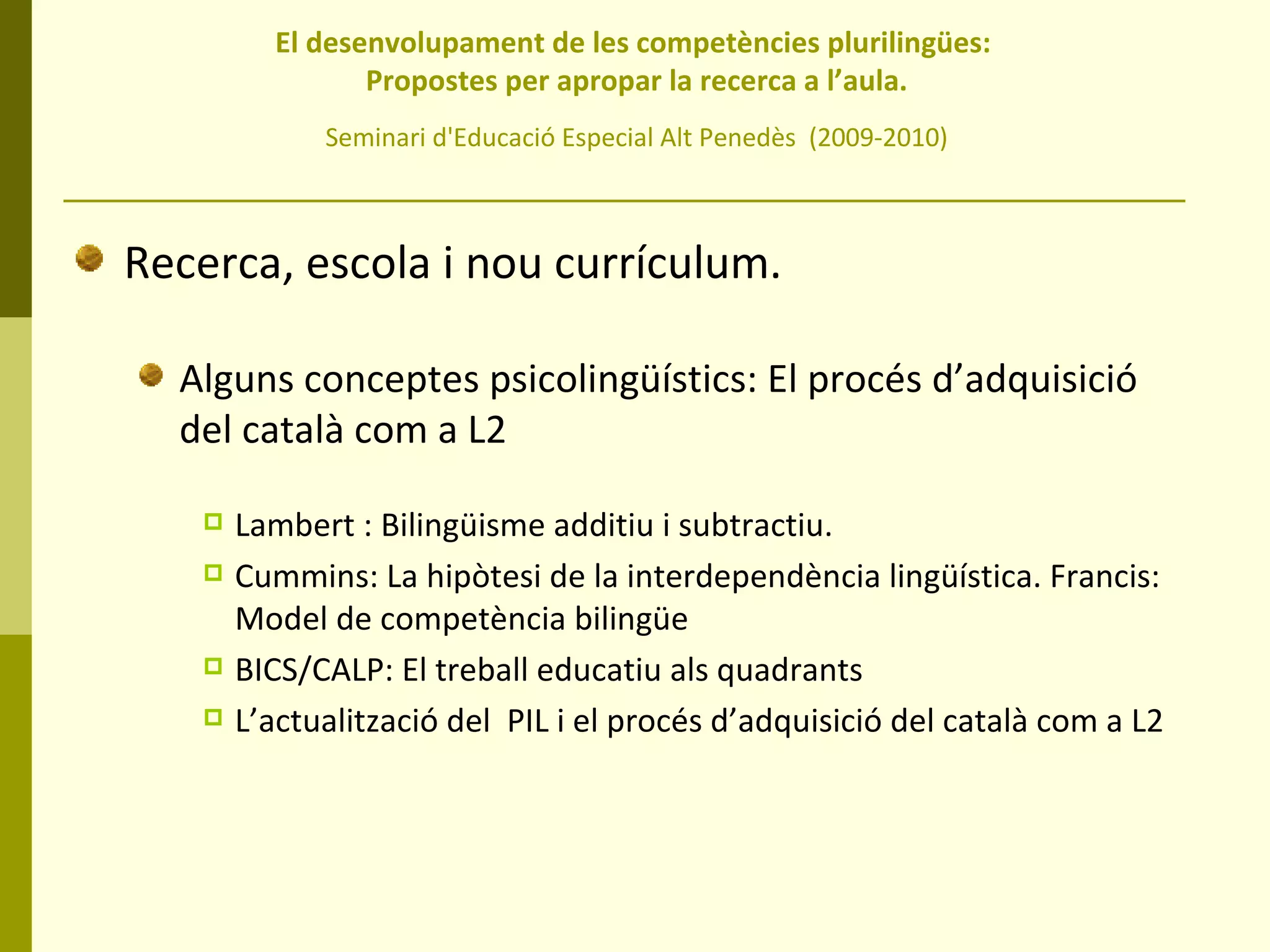 El desenvolupament de les competències plurilingües:  Propostes per apropar la recerca a l’aula. Seminari d'Educació Especial Alt Penedès  (2009-2010) Recerca, escola i nou currículum. Alguns conceptes psicolingüístics: El procés d’adquisició del català com a L2 Lambert : Bilingüisme additiu i subtractiu. Cummins: La hipòtesi de la interdependència lingüística. Francis: Model de competència bilingüe BICS/CALP: El treball educatiu als quadrants L’actualització del  PIL i el procés d’adquisició del català com a L2 