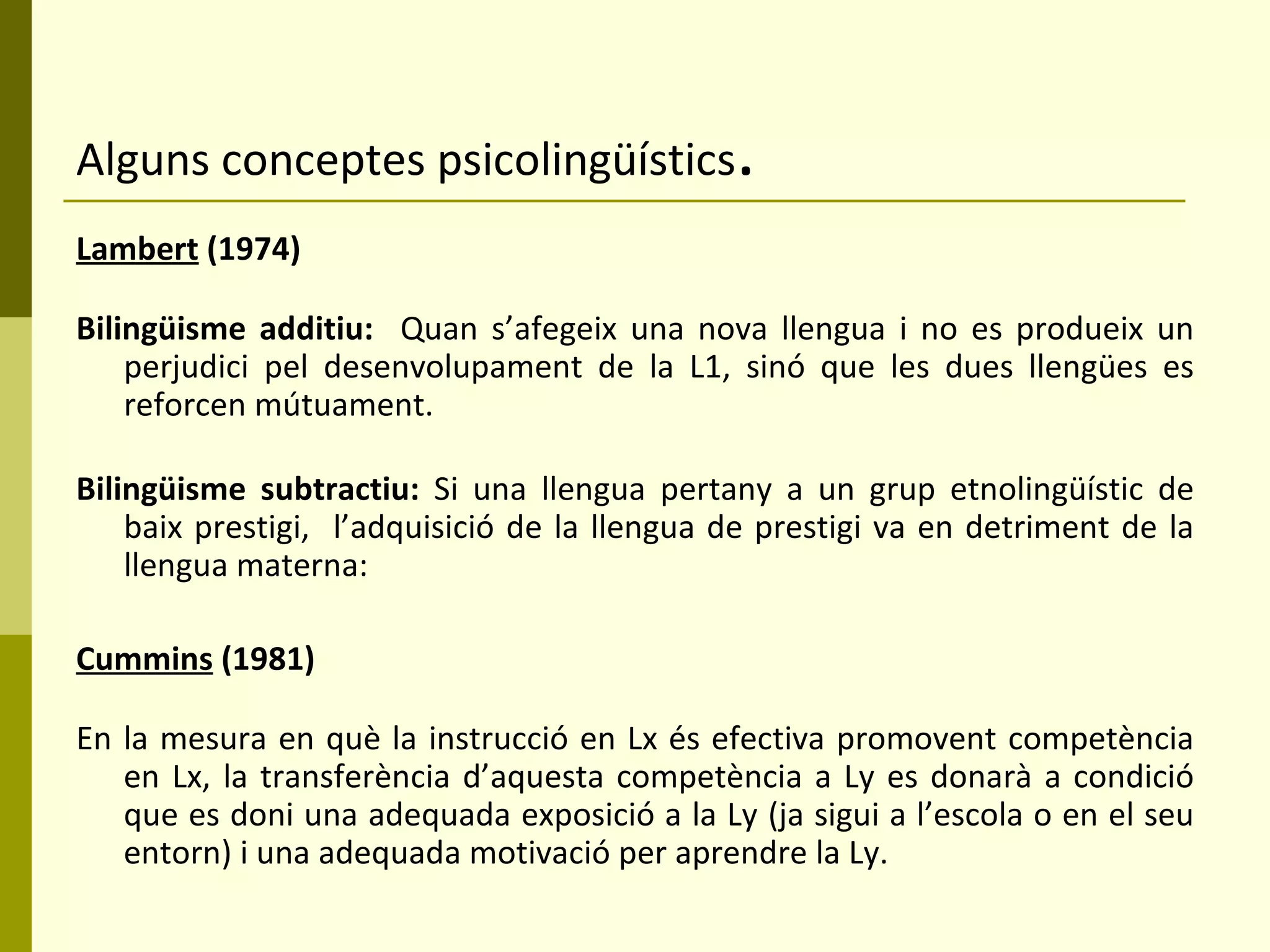 Alguns conceptes psicolingüístics . Lambert  (1974) Bilingüisme additiu:  Quan s’afegeix una nova llengua i no es produeix un perjudici pel desenvolupament de la L1, sinó que les dues llengües es reforcen mútuament. Bilingüisme subtractiu:  Si una llengua pertany a un grup etnolingüístic de baix prestigi,  l’adquisició de la llengua de prestigi va en detriment de la llengua materna: Cummins  (1981)   En la mesura en què la instrucció en Lx és efectiva promovent competència en Lx, la transferència d’aquesta competència a Ly es donarà a condició que es doni una adequada exposició a la Ly (ja sigui a l’escola o en el seu entorn) i una adequada motivació per aprendre la Ly. 