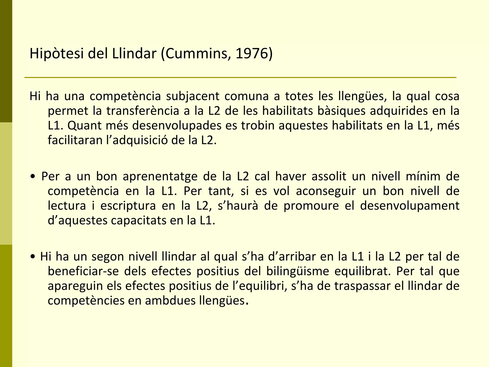 Hipòtesi del Llindar (Cummins, 1976) Hi ha una competència subjacent comuna a totes les llengües, la qual cosa permet la transferència a la L2 de les habilitats bàsiques adquirides en la L1. Quant més desenvolupades es trobin aquestes habilitats en la L1, més facilitaran l’adquisició de la L2. •  Per a un bon aprenentatge de la L2 cal haver assolit un nivell mínim de competència en la L1. Per tant, si es vol aconseguir un bon nivell de lectura i escriptura en la L2, s’haurà de promoure el desenvolupament d’aquestes capacitats en la L1. •  Hi ha un segon nivell llindar al qual s’ha d’arribar en la L1 i la L2 per tal de beneficiar-se dels efectes positius del bilingüisme equilibrat. Per tal que apareguin els efectes positius de l’equilibri, s’ha de traspassar el llindar de competències en ambdues llengües . 